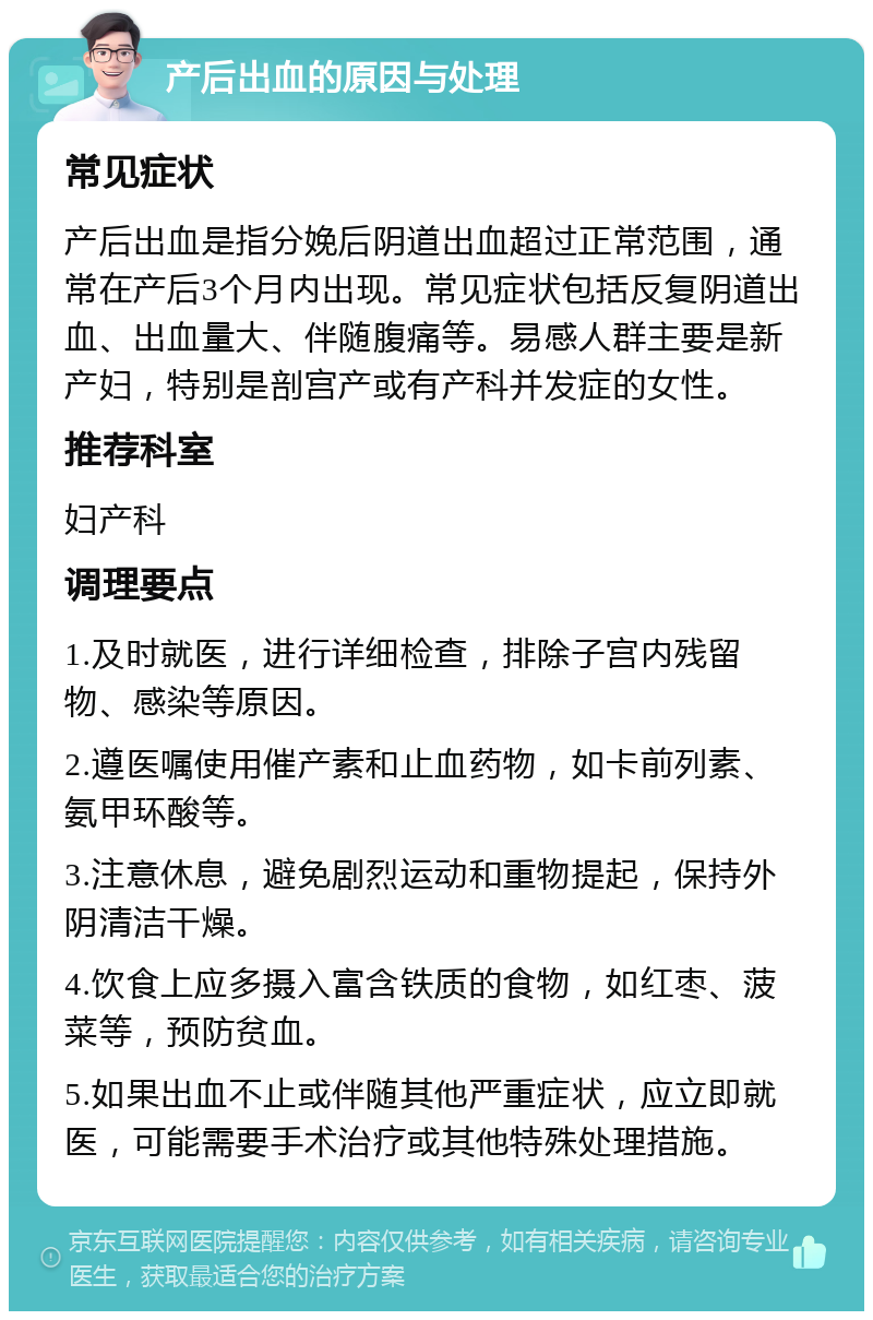 产后出血的原因与处理 常见症状 产后出血是指分娩后阴道出血超过正常范围，通常在产后3个月内出现。常见症状包括反复阴道出血、出血量大、伴随腹痛等。易感人群主要是新产妇，特别是剖宫产或有产科并发症的女性。 推荐科室 妇产科 调理要点 1.及时就医，进行详细检查，排除子宫内残留物、感染等原因。 2.遵医嘱使用催产素和止血药物，如卡前列素、氨甲环酸等。 3.注意休息，避免剧烈运动和重物提起，保持外阴清洁干燥。 4.饮食上应多摄入富含铁质的食物，如红枣、菠菜等，预防贫血。 5.如果出血不止或伴随其他严重症状，应立即就医，可能需要手术治疗或其他特殊处理措施。