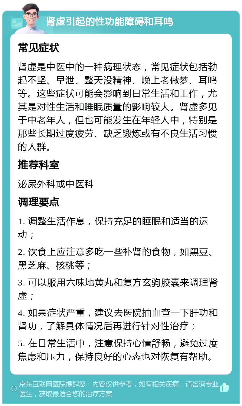 肾虚引起的性功能障碍和耳鸣 常见症状 肾虚是中医中的一种病理状态，常见症状包括勃起不坚、早泄、整天没精神、晚上老做梦、耳鸣等。这些症状可能会影响到日常生活和工作，尤其是对性生活和睡眠质量的影响较大。肾虚多见于中老年人，但也可能发生在年轻人中，特别是那些长期过度疲劳、缺乏锻炼或有不良生活习惯的人群。 推荐科室 泌尿外科或中医科 调理要点 1. 调整生活作息，保持充足的睡眠和适当的运动； 2. 饮食上应注意多吃一些补肾的食物，如黑豆、黑芝麻、核桃等； 3. 可以服用六味地黄丸和复方玄驹胶囊来调理肾虚； 4. 如果症状严重，建议去医院抽血查一下肝功和肾功，了解具体情况后再进行针对性治疗； 5. 在日常生活中，注意保持心情舒畅，避免过度焦虑和压力，保持良好的心态也对恢复有帮助。