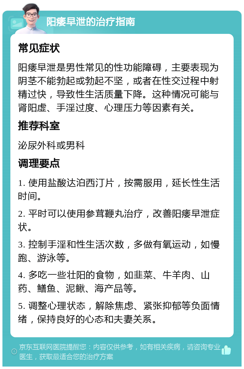 阳痿早泄的治疗指南 常见症状 阳痿早泄是男性常见的性功能障碍，主要表现为阴茎不能勃起或勃起不坚，或者在性交过程中射精过快，导致性生活质量下降。这种情况可能与肾阳虚、手淫过度、心理压力等因素有关。 推荐科室 泌尿外科或男科 调理要点 1. 使用盐酸达泊西汀片，按需服用，延长性生活时间。 2. 平时可以使用参茸鞭丸治疗，改善阳痿早泄症状。 3. 控制手淫和性生活次数，多做有氧运动，如慢跑、游泳等。 4. 多吃一些壮阳的食物，如韭菜、牛羊肉、山药、鳝鱼、泥鳅、海产品等。 5. 调整心理状态，解除焦虑、紧张抑郁等负面情绪，保持良好的心态和夫妻关系。