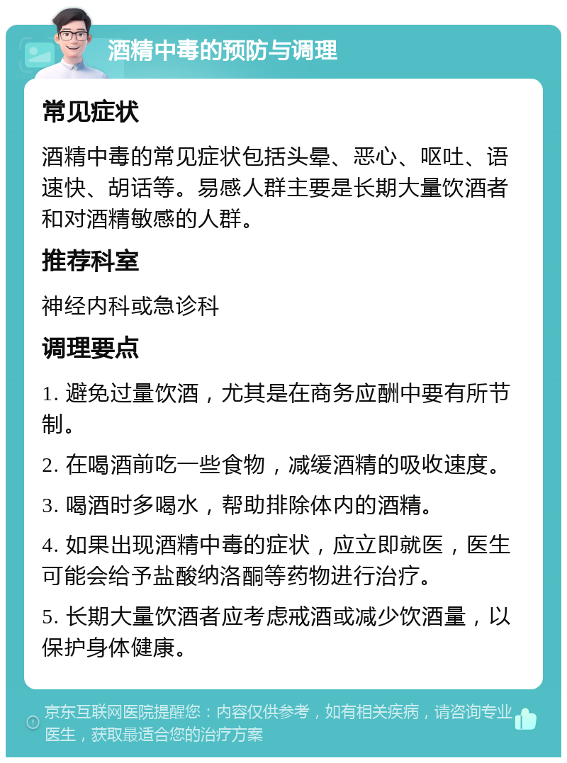 酒精中毒的预防与调理 常见症状 酒精中毒的常见症状包括头晕、恶心、呕吐、语速快、胡话等。易感人群主要是长期大量饮酒者和对酒精敏感的人群。 推荐科室 神经内科或急诊科 调理要点 1. 避免过量饮酒，尤其是在商务应酬中要有所节制。 2. 在喝酒前吃一些食物，减缓酒精的吸收速度。 3. 喝酒时多喝水，帮助排除体内的酒精。 4. 如果出现酒精中毒的症状，应立即就医，医生可能会给予盐酸纳洛酮等药物进行治疗。 5. 长期大量饮酒者应考虑戒酒或减少饮酒量，以保护身体健康。