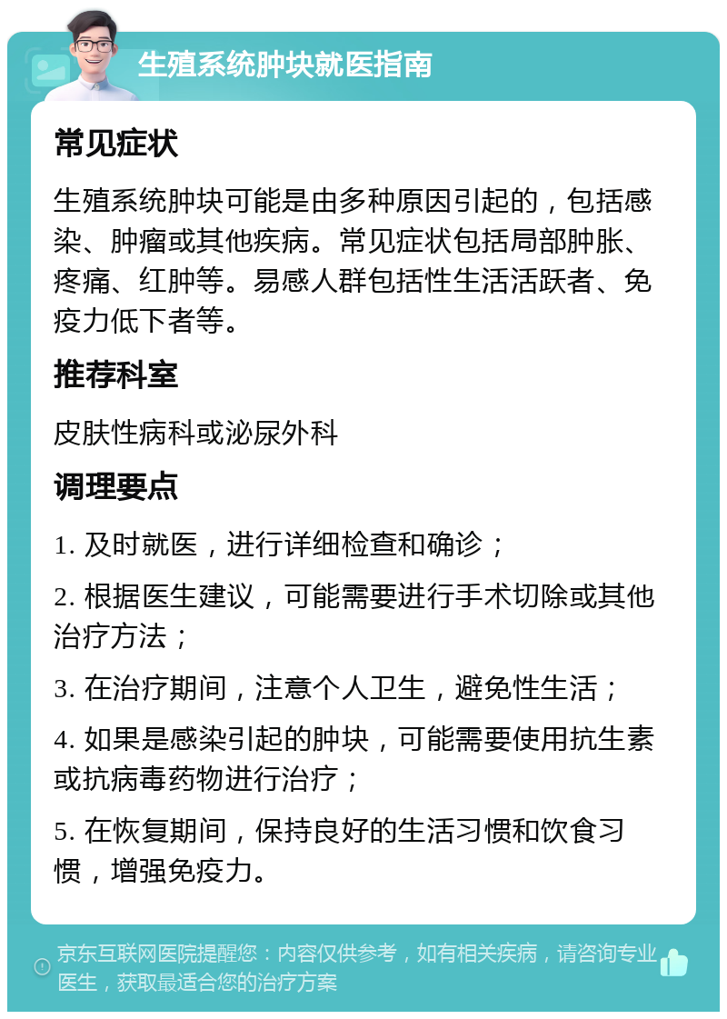 生殖系统肿块就医指南 常见症状 生殖系统肿块可能是由多种原因引起的，包括感染、肿瘤或其他疾病。常见症状包括局部肿胀、疼痛、红肿等。易感人群包括性生活活跃者、免疫力低下者等。 推荐科室 皮肤性病科或泌尿外科 调理要点 1. 及时就医，进行详细检查和确诊； 2. 根据医生建议，可能需要进行手术切除或其他治疗方法； 3. 在治疗期间，注意个人卫生，避免性生活； 4. 如果是感染引起的肿块，可能需要使用抗生素或抗病毒药物进行治疗； 5. 在恢复期间，保持良好的生活习惯和饮食习惯，增强免疫力。