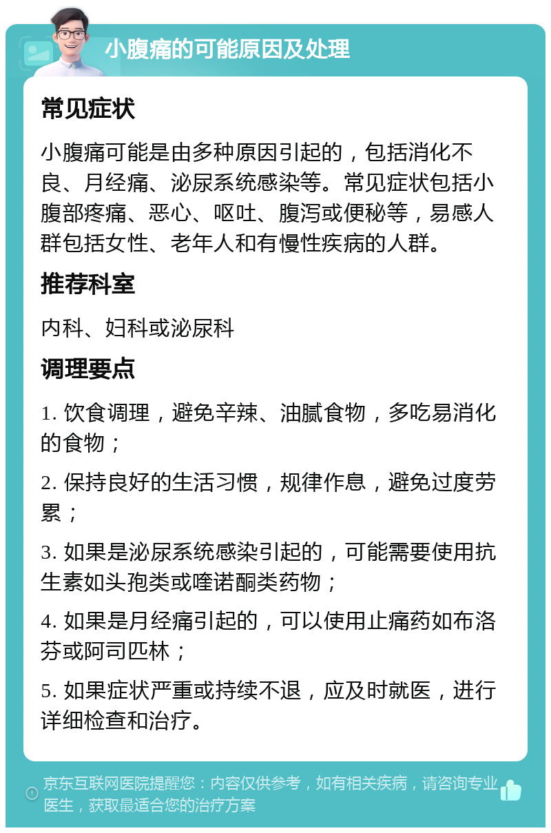 小腹痛的可能原因及处理 常见症状 小腹痛可能是由多种原因引起的，包括消化不良、月经痛、泌尿系统感染等。常见症状包括小腹部疼痛、恶心、呕吐、腹泻或便秘等，易感人群包括女性、老年人和有慢性疾病的人群。 推荐科室 内科、妇科或泌尿科 调理要点 1. 饮食调理，避免辛辣、油腻食物，多吃易消化的食物； 2. 保持良好的生活习惯，规律作息，避免过度劳累； 3. 如果是泌尿系统感染引起的，可能需要使用抗生素如头孢类或喹诺酮类药物； 4. 如果是月经痛引起的，可以使用止痛药如布洛芬或阿司匹林； 5. 如果症状严重或持续不退，应及时就医，进行详细检查和治疗。