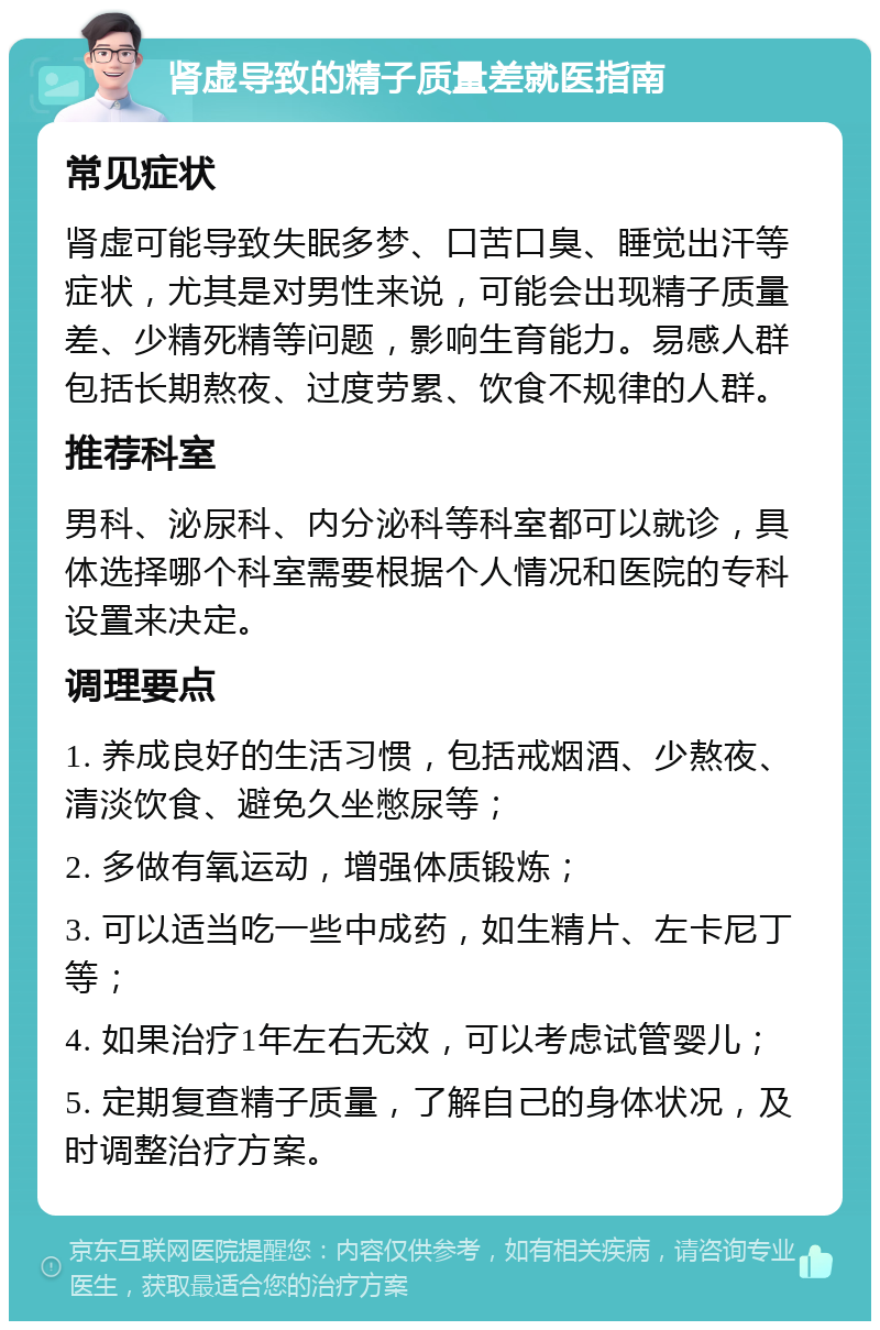 肾虚导致的精子质量差就医指南 常见症状 肾虚可能导致失眠多梦、口苦口臭、睡觉出汗等症状，尤其是对男性来说，可能会出现精子质量差、少精死精等问题，影响生育能力。易感人群包括长期熬夜、过度劳累、饮食不规律的人群。 推荐科室 男科、泌尿科、内分泌科等科室都可以就诊，具体选择哪个科室需要根据个人情况和医院的专科设置来决定。 调理要点 1. 养成良好的生活习惯，包括戒烟酒、少熬夜、清淡饮食、避免久坐憋尿等； 2. 多做有氧运动，增强体质锻炼； 3. 可以适当吃一些中成药，如生精片、左卡尼丁等； 4. 如果治疗1年左右无效，可以考虑试管婴儿； 5. 定期复查精子质量，了解自己的身体状况，及时调整治疗方案。