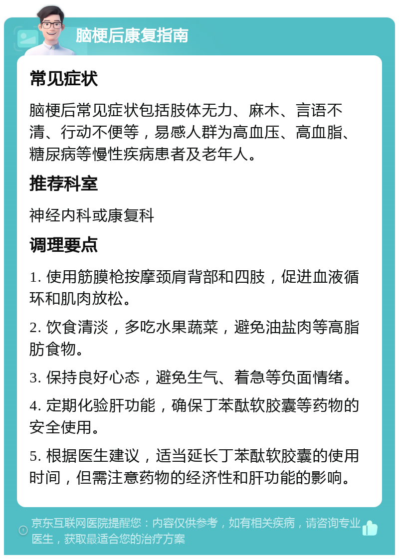 脑梗后康复指南 常见症状 脑梗后常见症状包括肢体无力、麻木、言语不清、行动不便等，易感人群为高血压、高血脂、糖尿病等慢性疾病患者及老年人。 推荐科室 神经内科或康复科 调理要点 1. 使用筋膜枪按摩颈肩背部和四肢，促进血液循环和肌肉放松。 2. 饮食清淡，多吃水果蔬菜，避免油盐肉等高脂肪食物。 3. 保持良好心态，避免生气、着急等负面情绪。 4. 定期化验肝功能，确保丁苯酞软胶囊等药物的安全使用。 5. 根据医生建议，适当延长丁苯酞软胶囊的使用时间，但需注意药物的经济性和肝功能的影响。