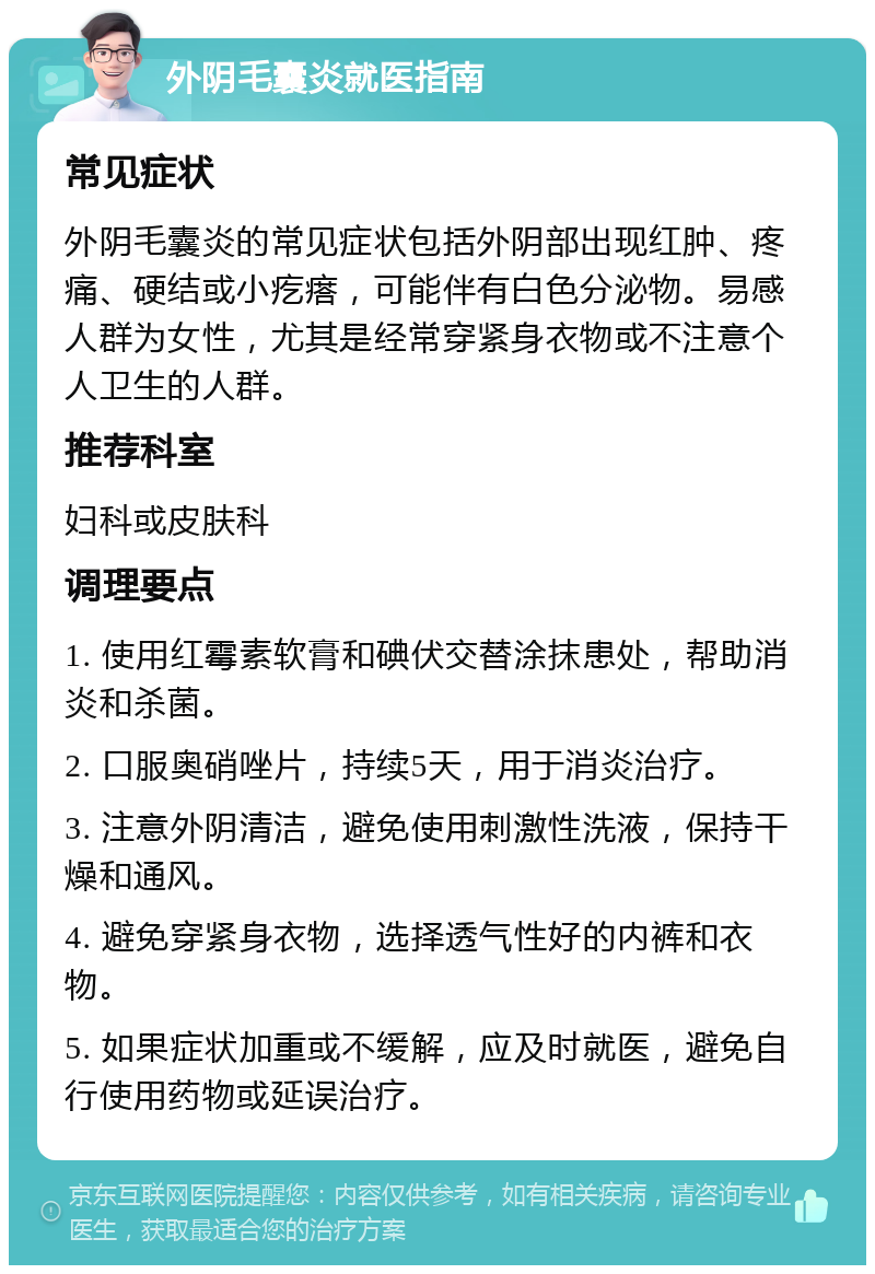 外阴毛囊炎就医指南 常见症状 外阴毛囊炎的常见症状包括外阴部出现红肿、疼痛、硬结或小疙瘩，可能伴有白色分泌物。易感人群为女性，尤其是经常穿紧身衣物或不注意个人卫生的人群。 推荐科室 妇科或皮肤科 调理要点 1. 使用红霉素软膏和碘伏交替涂抹患处，帮助消炎和杀菌。 2. 口服奥硝唑片，持续5天，用于消炎治疗。 3. 注意外阴清洁，避免使用刺激性洗液，保持干燥和通风。 4. 避免穿紧身衣物，选择透气性好的内裤和衣物。 5. 如果症状加重或不缓解，应及时就医，避免自行使用药物或延误治疗。