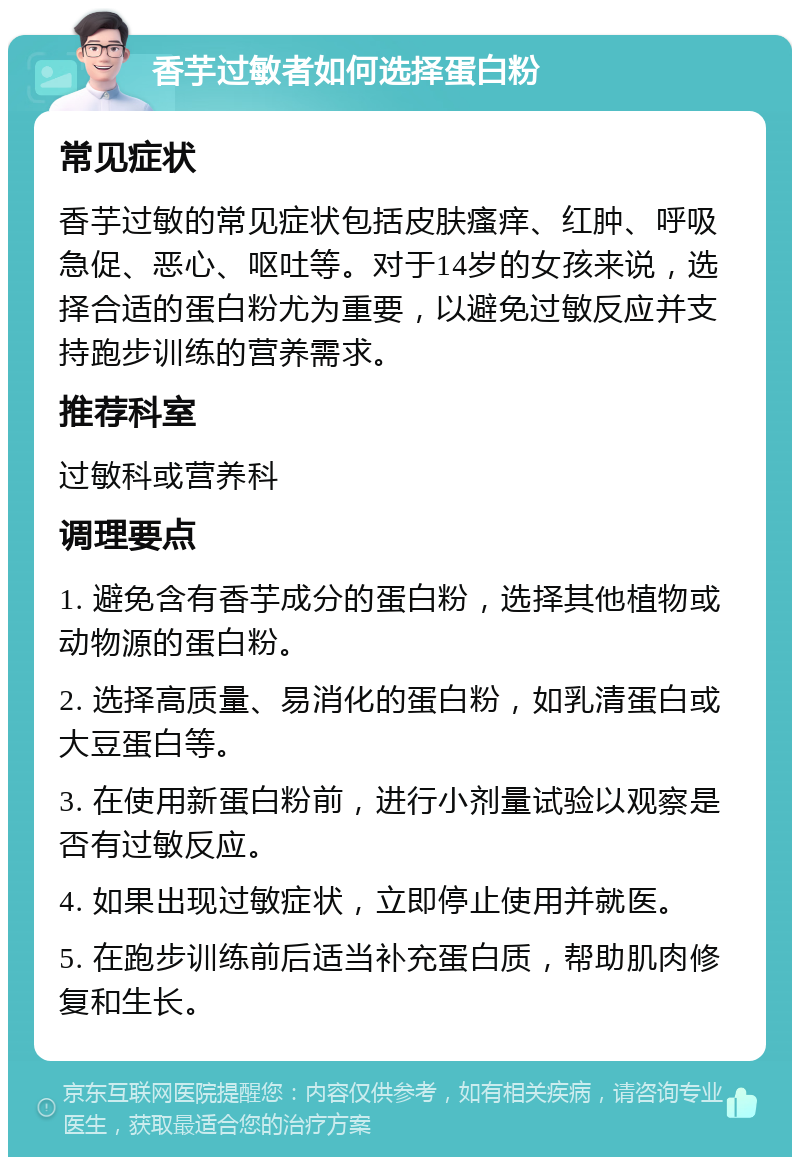 香芋过敏者如何选择蛋白粉 常见症状 香芋过敏的常见症状包括皮肤瘙痒、红肿、呼吸急促、恶心、呕吐等。对于14岁的女孩来说，选择合适的蛋白粉尤为重要，以避免过敏反应并支持跑步训练的营养需求。 推荐科室 过敏科或营养科 调理要点 1. 避免含有香芋成分的蛋白粉，选择其他植物或动物源的蛋白粉。 2. 选择高质量、易消化的蛋白粉，如乳清蛋白或大豆蛋白等。 3. 在使用新蛋白粉前，进行小剂量试验以观察是否有过敏反应。 4. 如果出现过敏症状，立即停止使用并就医。 5. 在跑步训练前后适当补充蛋白质，帮助肌肉修复和生长。