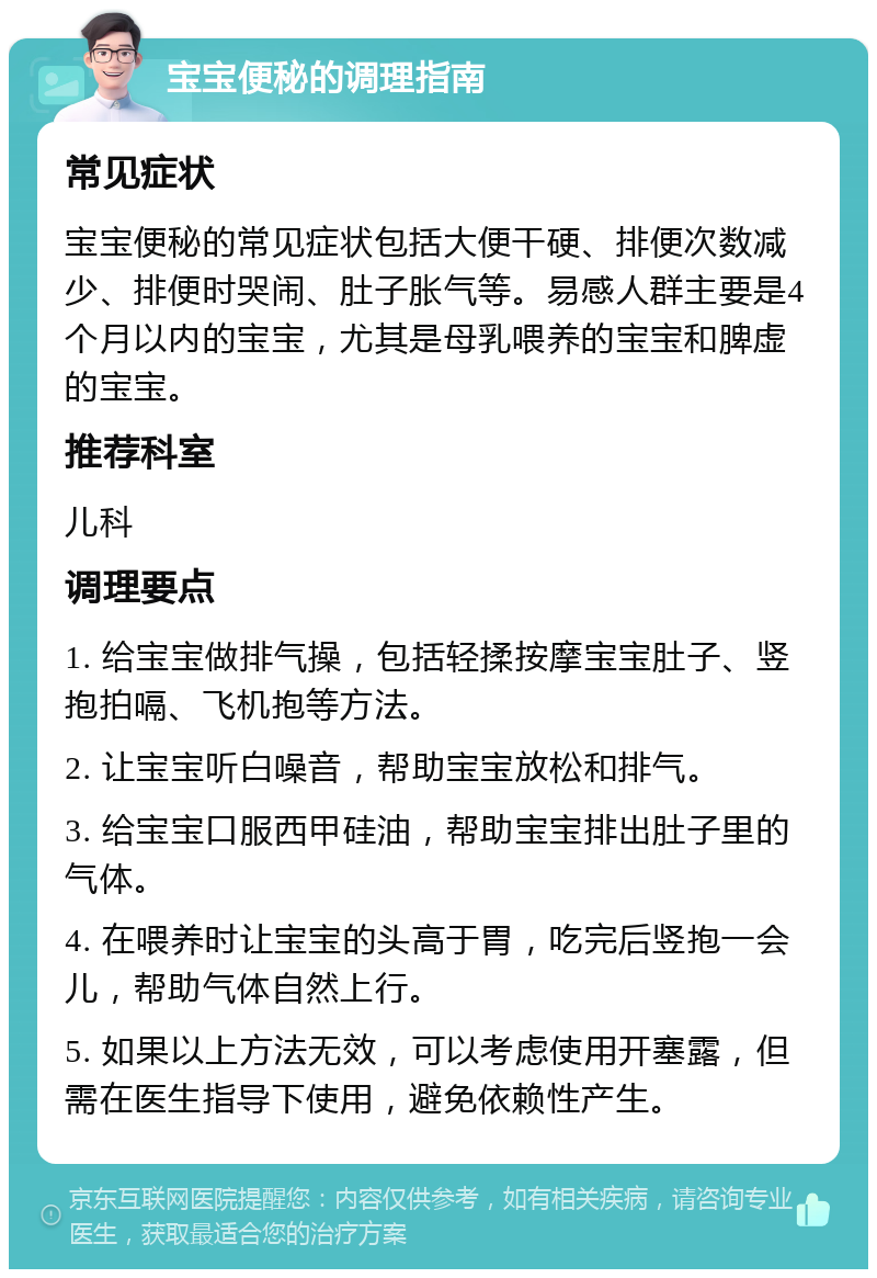 宝宝便秘的调理指南 常见症状 宝宝便秘的常见症状包括大便干硬、排便次数减少、排便时哭闹、肚子胀气等。易感人群主要是4个月以内的宝宝，尤其是母乳喂养的宝宝和脾虚的宝宝。 推荐科室 儿科 调理要点 1. 给宝宝做排气操，包括轻揉按摩宝宝肚子、竖抱拍嗝、飞机抱等方法。 2. 让宝宝听白噪音，帮助宝宝放松和排气。 3. 给宝宝口服西甲硅油，帮助宝宝排出肚子里的气体。 4. 在喂养时让宝宝的头高于胃，吃完后竖抱一会儿，帮助气体自然上行。 5. 如果以上方法无效，可以考虑使用开塞露，但需在医生指导下使用，避免依赖性产生。