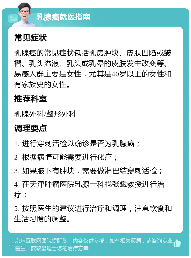 乳腺癌就医指南 常见症状 乳腺癌的常见症状包括乳房肿块、皮肤凹陷或皱褶、乳头溢液、乳头或乳晕的皮肤发生改变等。易感人群主要是女性，尤其是40岁以上的女性和有家族史的女性。 推荐科室 乳腺外科/整形外科 调理要点 1. 进行穿刺活检以确诊是否为乳腺癌； 2. 根据病情可能需要进行化疗； 3. 如果腋下有肿块，需要做淋巴结穿刺活检； 4. 在天津肿瘤医院乳腺一科找张斌教授进行治疗； 5. 按照医生的建议进行治疗和调理，注意饮食和生活习惯的调整。