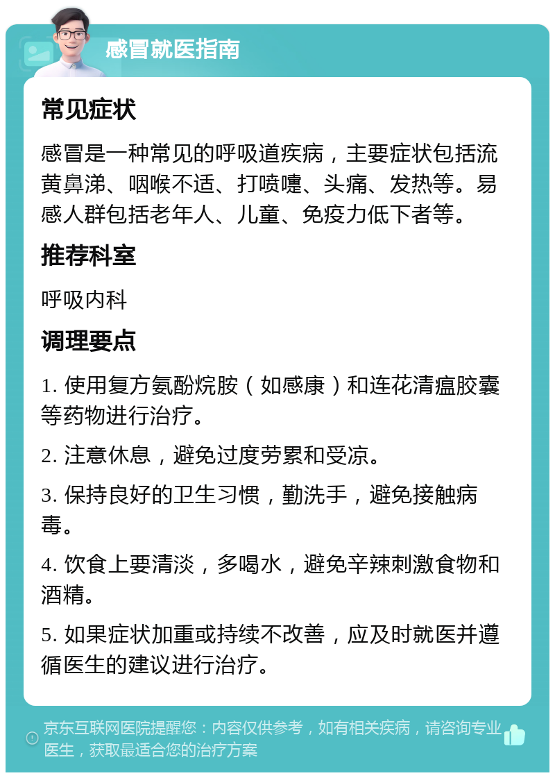 感冒就医指南 常见症状 感冒是一种常见的呼吸道疾病，主要症状包括流黄鼻涕、咽喉不适、打喷嚏、头痛、发热等。易感人群包括老年人、儿童、免疫力低下者等。 推荐科室 呼吸内科 调理要点 1. 使用复方氨酚烷胺（如感康）和连花清瘟胶囊等药物进行治疗。 2. 注意休息，避免过度劳累和受凉。 3. 保持良好的卫生习惯，勤洗手，避免接触病毒。 4. 饮食上要清淡，多喝水，避免辛辣刺激食物和酒精。 5. 如果症状加重或持续不改善，应及时就医并遵循医生的建议进行治疗。