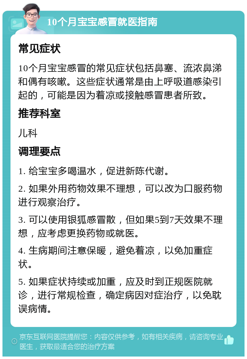 10个月宝宝感冒就医指南 常见症状 10个月宝宝感冒的常见症状包括鼻塞、流浓鼻涕和偶有咳嗽。这些症状通常是由上呼吸道感染引起的，可能是因为着凉或接触感冒患者所致。 推荐科室 儿科 调理要点 1. 给宝宝多喝温水，促进新陈代谢。 2. 如果外用药物效果不理想，可以改为口服药物进行观察治疗。 3. 可以使用银狐感冒散，但如果5到7天效果不理想，应考虑更换药物或就医。 4. 生病期间注意保暖，避免着凉，以免加重症状。 5. 如果症状持续或加重，应及时到正规医院就诊，进行常规检查，确定病因对症治疗，以免耽误病情。