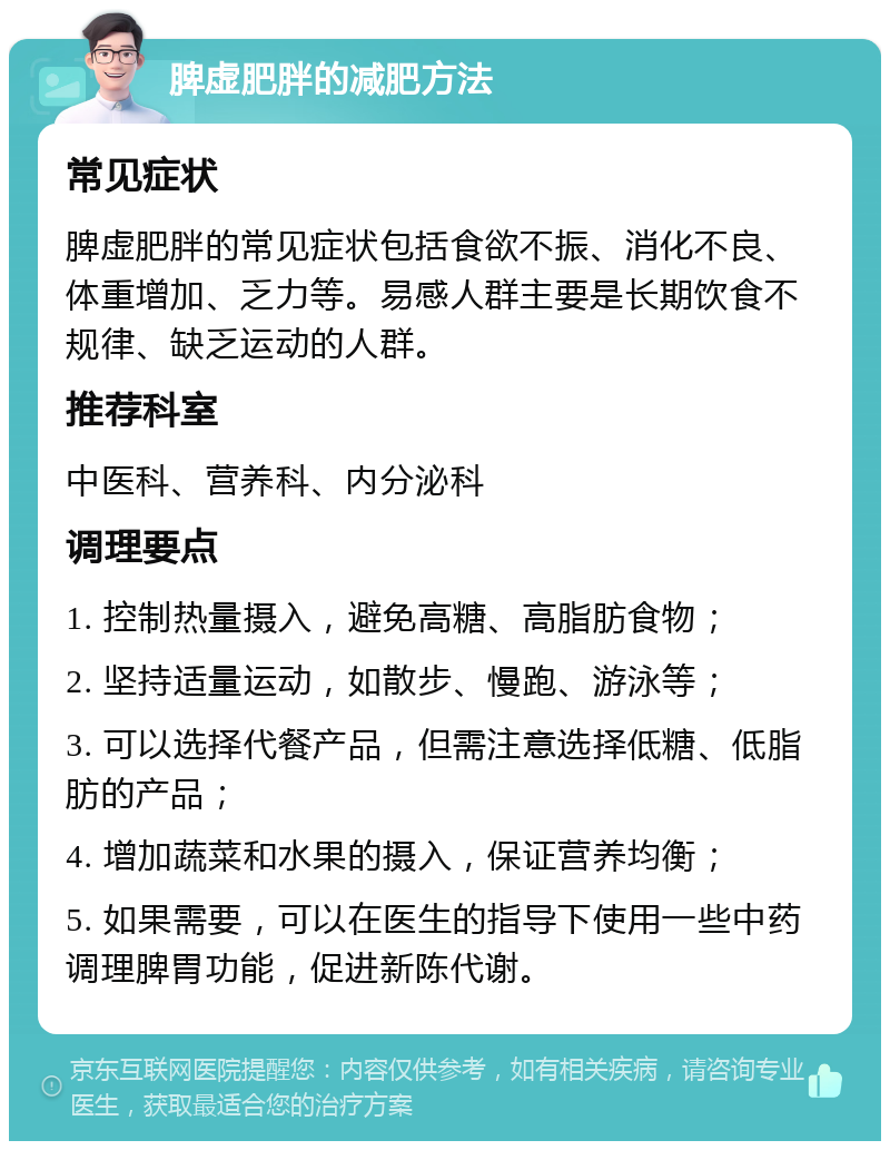 脾虚肥胖的减肥方法 常见症状 脾虚肥胖的常见症状包括食欲不振、消化不良、体重增加、乏力等。易感人群主要是长期饮食不规律、缺乏运动的人群。 推荐科室 中医科、营养科、内分泌科 调理要点 1. 控制热量摄入，避免高糖、高脂肪食物； 2. 坚持适量运动，如散步、慢跑、游泳等； 3. 可以选择代餐产品，但需注意选择低糖、低脂肪的产品； 4. 增加蔬菜和水果的摄入，保证营养均衡； 5. 如果需要，可以在医生的指导下使用一些中药调理脾胃功能，促进新陈代谢。