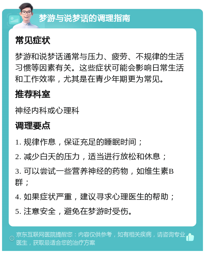 梦游与说梦话的调理指南 常见症状 梦游和说梦话通常与压力、疲劳、不规律的生活习惯等因素有关。这些症状可能会影响日常生活和工作效率，尤其是在青少年期更为常见。 推荐科室 神经内科或心理科 调理要点 1. 规律作息，保证充足的睡眠时间； 2. 减少白天的压力，适当进行放松和休息； 3. 可以尝试一些营养神经的药物，如维生素B群； 4. 如果症状严重，建议寻求心理医生的帮助； 5. 注意安全，避免在梦游时受伤。