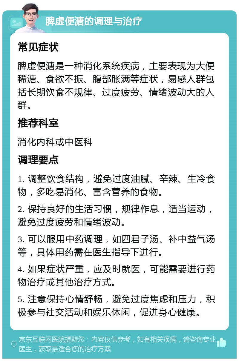 脾虚便溏的调理与治疗 常见症状 脾虚便溏是一种消化系统疾病，主要表现为大便稀溏、食欲不振、腹部胀满等症状，易感人群包括长期饮食不规律、过度疲劳、情绪波动大的人群。 推荐科室 消化内科或中医科 调理要点 1. 调整饮食结构，避免过度油腻、辛辣、生冷食物，多吃易消化、富含营养的食物。 2. 保持良好的生活习惯，规律作息，适当运动，避免过度疲劳和情绪波动。 3. 可以服用中药调理，如四君子汤、补中益气汤等，具体用药需在医生指导下进行。 4. 如果症状严重，应及时就医，可能需要进行药物治疗或其他治疗方式。 5. 注意保持心情舒畅，避免过度焦虑和压力，积极参与社交活动和娱乐休闲，促进身心健康。