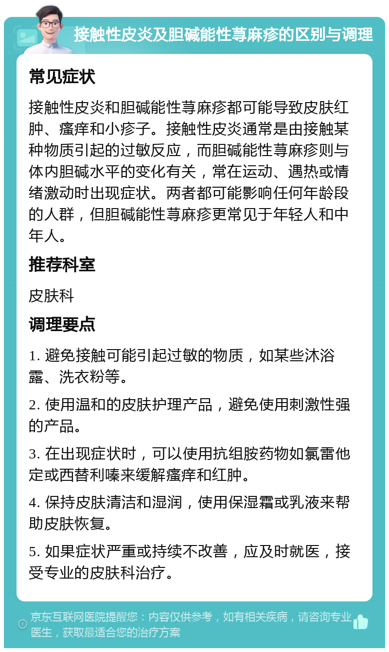 接触性皮炎及胆碱能性荨麻疹的区别与调理 常见症状 接触性皮炎和胆碱能性荨麻疹都可能导致皮肤红肿、瘙痒和小疹子。接触性皮炎通常是由接触某种物质引起的过敏反应，而胆碱能性荨麻疹则与体内胆碱水平的变化有关，常在运动、遇热或情绪激动时出现症状。两者都可能影响任何年龄段的人群，但胆碱能性荨麻疹更常见于年轻人和中年人。 推荐科室 皮肤科 调理要点 1. 避免接触可能引起过敏的物质，如某些沐浴露、洗衣粉等。 2. 使用温和的皮肤护理产品，避免使用刺激性强的产品。 3. 在出现症状时，可以使用抗组胺药物如氯雷他定或西替利嗪来缓解瘙痒和红肿。 4. 保持皮肤清洁和湿润，使用保湿霜或乳液来帮助皮肤恢复。 5. 如果症状严重或持续不改善，应及时就医，接受专业的皮肤科治疗。