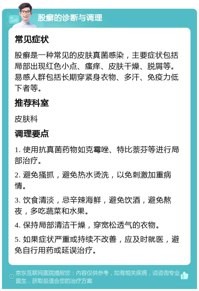 股癣的诊断与调理 常见症状 股癣是一种常见的皮肤真菌感染，主要症状包括局部出现红色小点、瘙痒、皮肤干燥、脱屑等。易感人群包括长期穿紧身衣物、多汗、免疫力低下者等。 推荐科室 皮肤科 调理要点 1. 使用抗真菌药物如克霉唑、特比萘芬等进行局部治疗。 2. 避免搔抓，避免热水烫洗，以免刺激加重病情。 3. 饮食清淡，忌辛辣海鲜，避免饮酒，避免熬夜，多吃蔬菜和水果。 4. 保持局部清洁干燥，穿宽松透气的衣物。 5. 如果症状严重或持续不改善，应及时就医，避免自行用药或延误治疗。