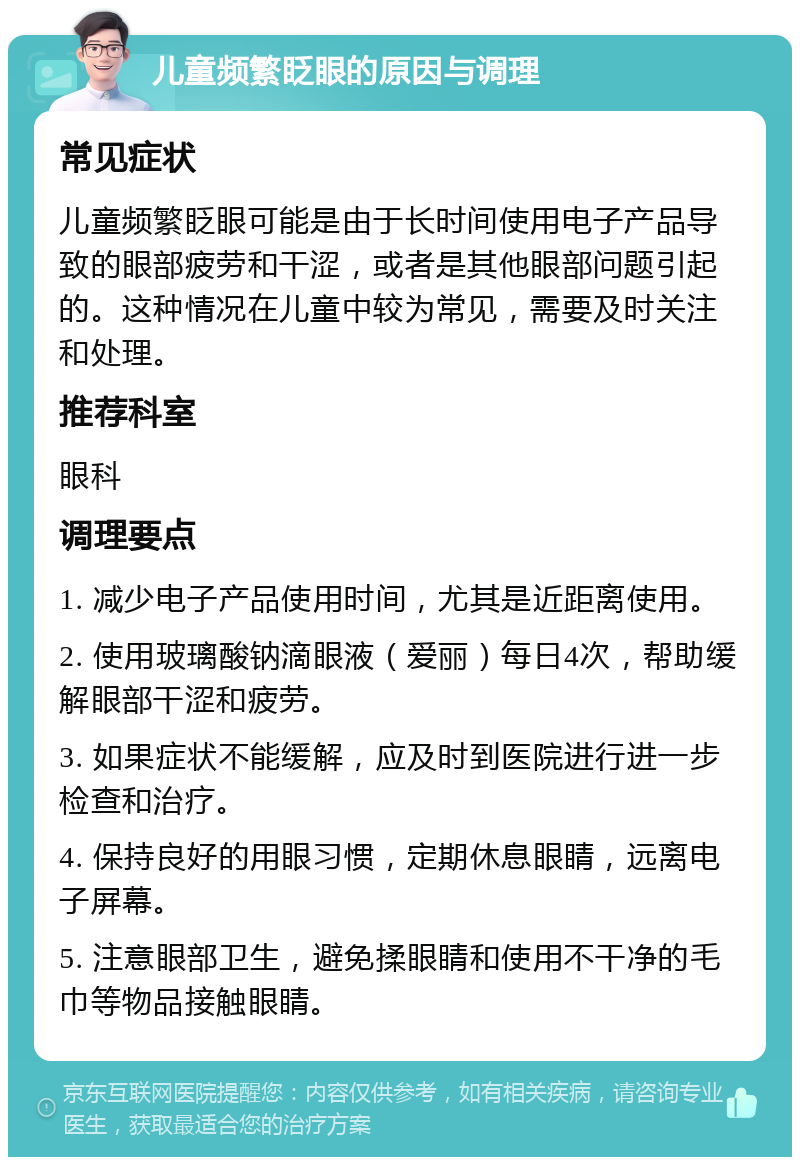 儿童频繁眨眼的原因与调理 常见症状 儿童频繁眨眼可能是由于长时间使用电子产品导致的眼部疲劳和干涩，或者是其他眼部问题引起的。这种情况在儿童中较为常见，需要及时关注和处理。 推荐科室 眼科 调理要点 1. 减少电子产品使用时间，尤其是近距离使用。 2. 使用玻璃酸钠滴眼液（爱丽）每日4次，帮助缓解眼部干涩和疲劳。 3. 如果症状不能缓解，应及时到医院进行进一步检查和治疗。 4. 保持良好的用眼习惯，定期休息眼睛，远离电子屏幕。 5. 注意眼部卫生，避免揉眼睛和使用不干净的毛巾等物品接触眼睛。