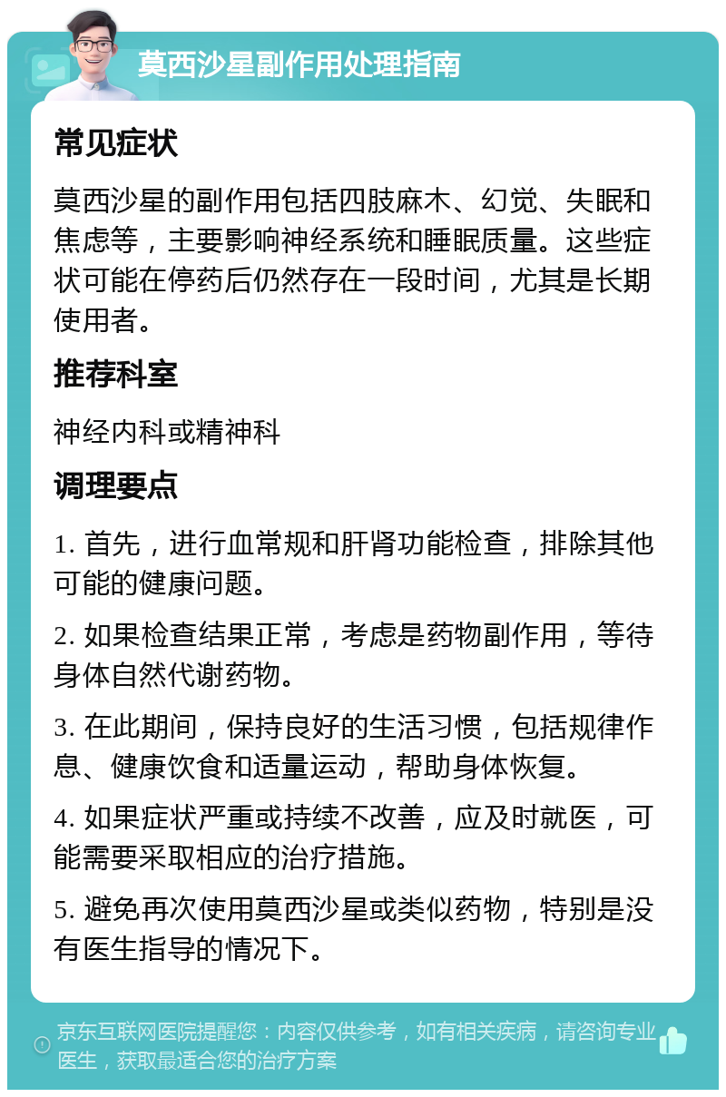 莫西沙星副作用处理指南 常见症状 莫西沙星的副作用包括四肢麻木、幻觉、失眠和焦虑等，主要影响神经系统和睡眠质量。这些症状可能在停药后仍然存在一段时间，尤其是长期使用者。 推荐科室 神经内科或精神科 调理要点 1. 首先，进行血常规和肝肾功能检查，排除其他可能的健康问题。 2. 如果检查结果正常，考虑是药物副作用，等待身体自然代谢药物。 3. 在此期间，保持良好的生活习惯，包括规律作息、健康饮食和适量运动，帮助身体恢复。 4. 如果症状严重或持续不改善，应及时就医，可能需要采取相应的治疗措施。 5. 避免再次使用莫西沙星或类似药物，特别是没有医生指导的情况下。