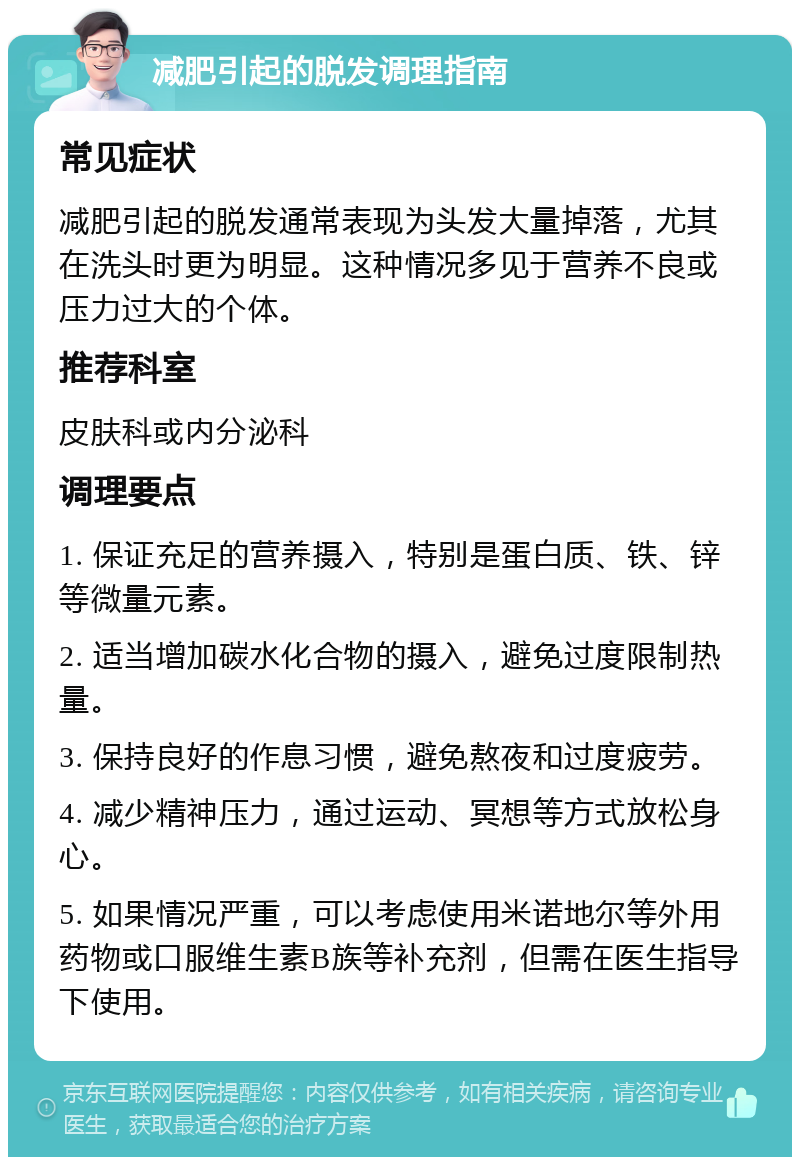 减肥引起的脱发调理指南 常见症状 减肥引起的脱发通常表现为头发大量掉落，尤其在洗头时更为明显。这种情况多见于营养不良或压力过大的个体。 推荐科室 皮肤科或内分泌科 调理要点 1. 保证充足的营养摄入，特别是蛋白质、铁、锌等微量元素。 2. 适当增加碳水化合物的摄入，避免过度限制热量。 3. 保持良好的作息习惯，避免熬夜和过度疲劳。 4. 减少精神压力，通过运动、冥想等方式放松身心。 5. 如果情况严重，可以考虑使用米诺地尔等外用药物或口服维生素B族等补充剂，但需在医生指导下使用。