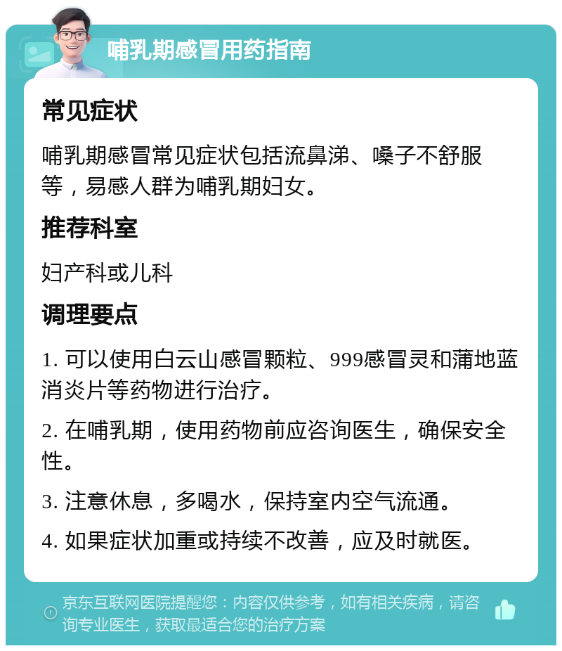 哺乳期感冒用药指南 常见症状 哺乳期感冒常见症状包括流鼻涕、嗓子不舒服等，易感人群为哺乳期妇女。 推荐科室 妇产科或儿科 调理要点 1. 可以使用白云山感冒颗粒、999感冒灵和蒲地蓝消炎片等药物进行治疗。 2. 在哺乳期，使用药物前应咨询医生，确保安全性。 3. 注意休息，多喝水，保持室内空气流通。 4. 如果症状加重或持续不改善，应及时就医。