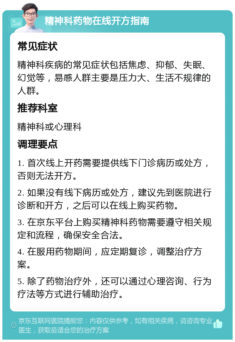 精神科药物在线开方指南 常见症状 精神科疾病的常见症状包括焦虑、抑郁、失眠、幻觉等，易感人群主要是压力大、生活不规律的人群。 推荐科室 精神科或心理科 调理要点 1. 首次线上开药需要提供线下门诊病历或处方，否则无法开方。 2. 如果没有线下病历或处方，建议先到医院进行诊断和开方，之后可以在线上购买药物。 3. 在京东平台上购买精神科药物需要遵守相关规定和流程，确保安全合法。 4. 在服用药物期间，应定期复诊，调整治疗方案。 5. 除了药物治疗外，还可以通过心理咨询、行为疗法等方式进行辅助治疗。