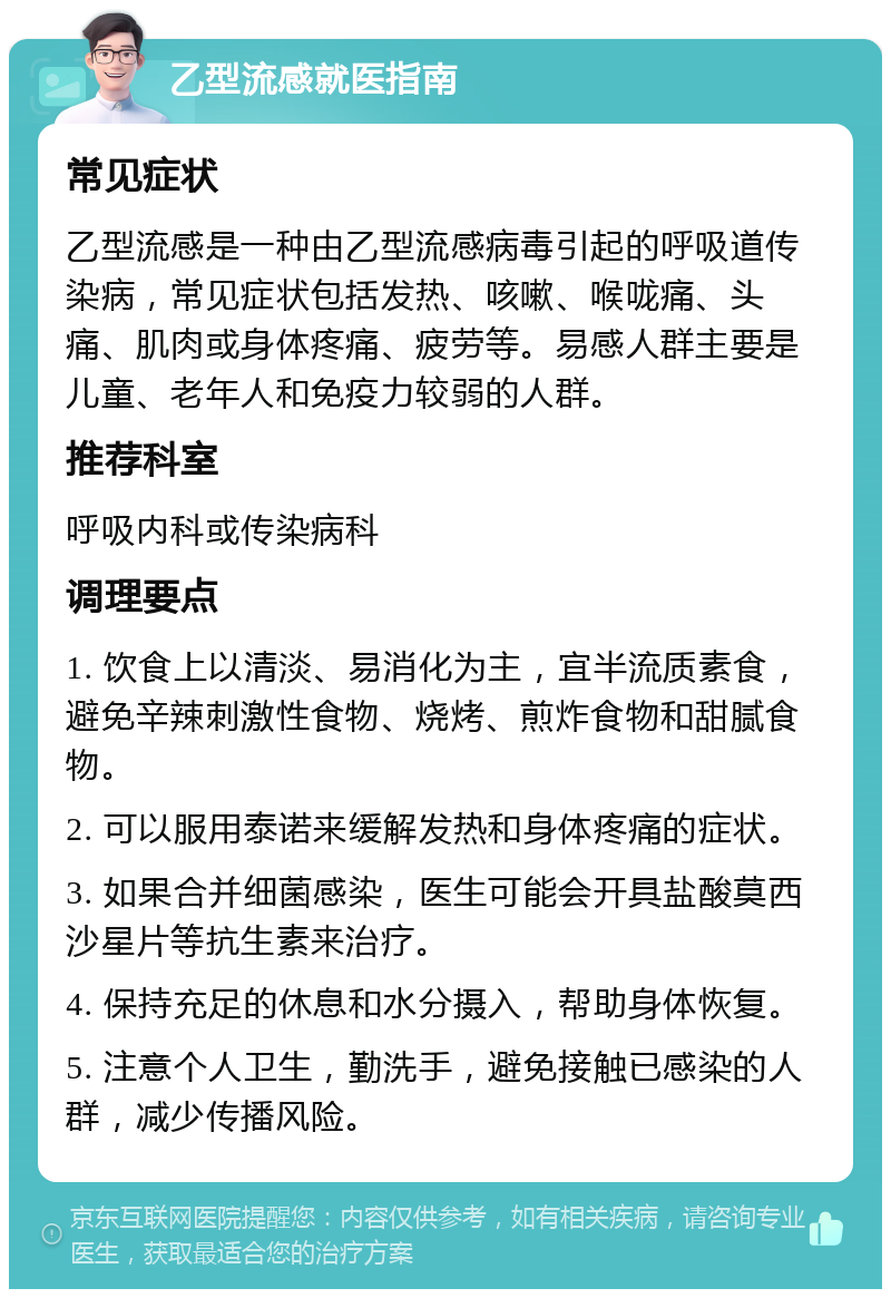 乙型流感就医指南 常见症状 乙型流感是一种由乙型流感病毒引起的呼吸道传染病，常见症状包括发热、咳嗽、喉咙痛、头痛、肌肉或身体疼痛、疲劳等。易感人群主要是儿童、老年人和免疫力较弱的人群。 推荐科室 呼吸内科或传染病科 调理要点 1. 饮食上以清淡、易消化为主，宜半流质素食，避免辛辣刺激性食物、烧烤、煎炸食物和甜腻食物。 2. 可以服用泰诺来缓解发热和身体疼痛的症状。 3. 如果合并细菌感染，医生可能会开具盐酸莫西沙星片等抗生素来治疗。 4. 保持充足的休息和水分摄入，帮助身体恢复。 5. 注意个人卫生，勤洗手，避免接触已感染的人群，减少传播风险。