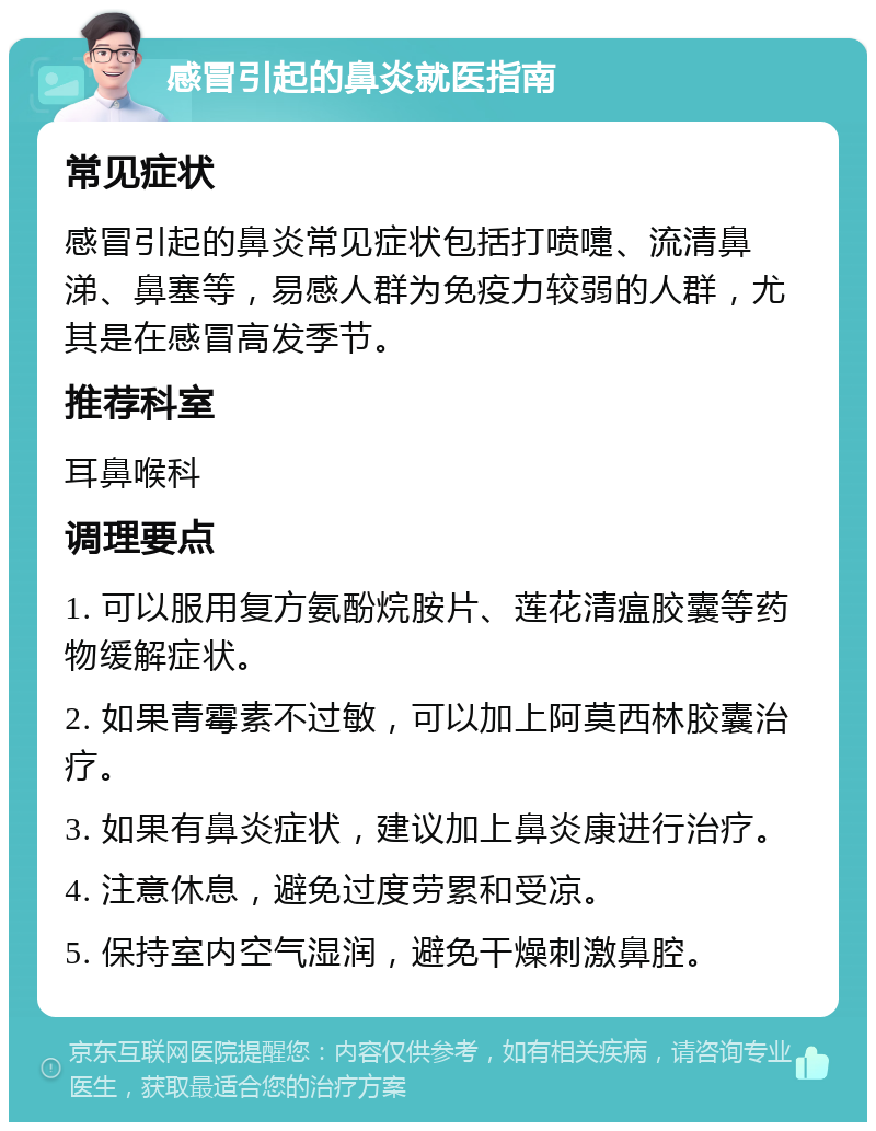 感冒引起的鼻炎就医指南 常见症状 感冒引起的鼻炎常见症状包括打喷嚏、流清鼻涕、鼻塞等，易感人群为免疫力较弱的人群，尤其是在感冒高发季节。 推荐科室 耳鼻喉科 调理要点 1. 可以服用复方氨酚烷胺片、莲花清瘟胶囊等药物缓解症状。 2. 如果青霉素不过敏，可以加上阿莫西林胶囊治疗。 3. 如果有鼻炎症状，建议加上鼻炎康进行治疗。 4. 注意休息，避免过度劳累和受凉。 5. 保持室内空气湿润，避免干燥刺激鼻腔。