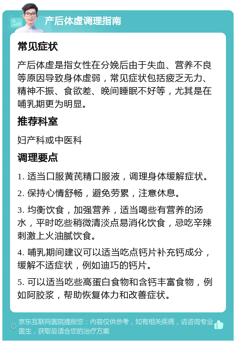 产后体虚调理指南 常见症状 产后体虚是指女性在分娩后由于失血、营养不良等原因导致身体虚弱，常见症状包括疲乏无力、精神不振、食欲差、晚间睡眠不好等，尤其是在哺乳期更为明显。 推荐科室 妇产科或中医科 调理要点 1. 适当口服黄芪精口服液，调理身体缓解症状。 2. 保持心情舒畅，避免劳累，注意休息。 3. 均衡饮食，加强营养，适当喝些有营养的汤水，平时吃些稍微清淡点易消化饮食，忌吃辛辣刺激上火油腻饮食。 4. 哺乳期间建议可以适当吃点钙片补充钙成分，缓解不适症状，例如迪巧的钙片。 5. 可以适当吃些高蛋白食物和含钙丰富食物，例如阿胶浆，帮助恢复体力和改善症状。