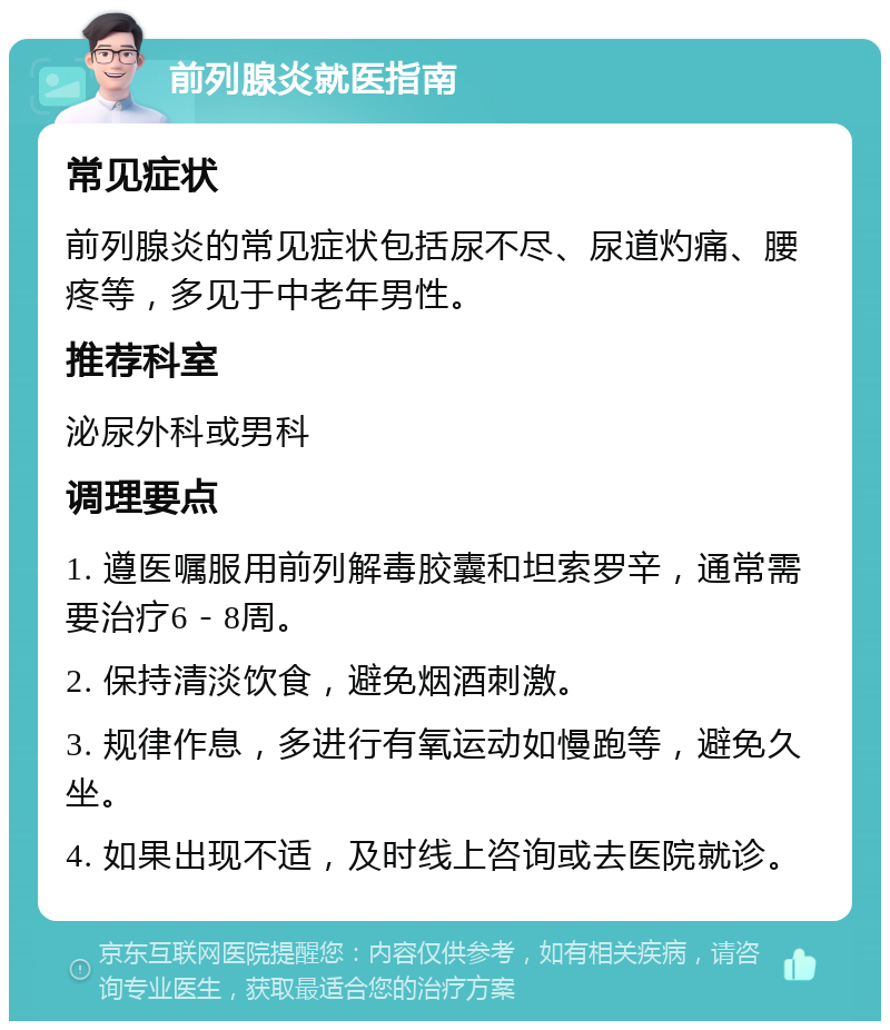 前列腺炎就医指南 常见症状 前列腺炎的常见症状包括尿不尽、尿道灼痛、腰疼等，多见于中老年男性。 推荐科室 泌尿外科或男科 调理要点 1. 遵医嘱服用前列解毒胶囊和坦索罗辛，通常需要治疗6－8周。 2. 保持清淡饮食，避免烟酒刺激。 3. 规律作息，多进行有氧运动如慢跑等，避免久坐。 4. 如果出现不适，及时线上咨询或去医院就诊。