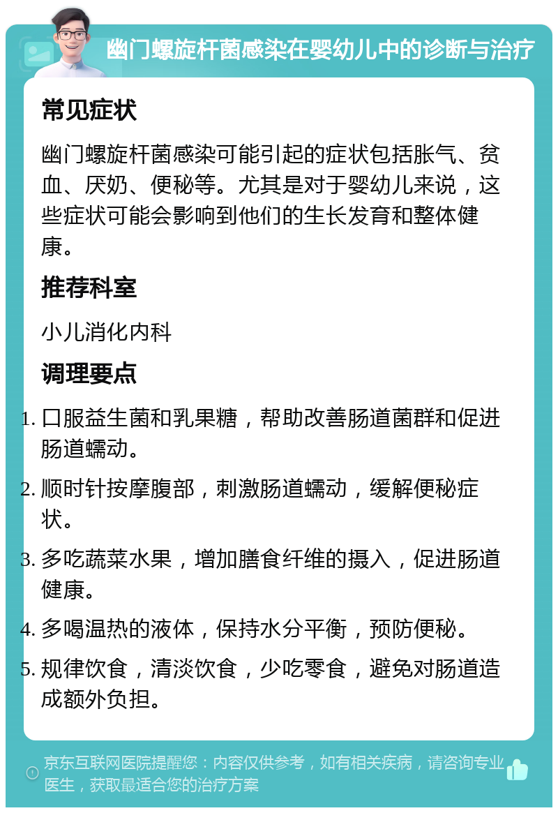 幽门螺旋杆菌感染在婴幼儿中的诊断与治疗 常见症状 幽门螺旋杆菌感染可能引起的症状包括胀气、贫血、厌奶、便秘等。尤其是对于婴幼儿来说，这些症状可能会影响到他们的生长发育和整体健康。 推荐科室 小儿消化内科 调理要点 口服益生菌和乳果糖，帮助改善肠道菌群和促进肠道蠕动。 顺时针按摩腹部，刺激肠道蠕动，缓解便秘症状。 多吃蔬菜水果，增加膳食纤维的摄入，促进肠道健康。 多喝温热的液体，保持水分平衡，预防便秘。 规律饮食，清淡饮食，少吃零食，避免对肠道造成额外负担。