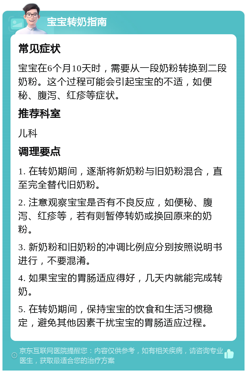 宝宝转奶指南 常见症状 宝宝在6个月10天时，需要从一段奶粉转换到二段奶粉。这个过程可能会引起宝宝的不适，如便秘、腹泻、红疹等症状。 推荐科室 儿科 调理要点 1. 在转奶期间，逐渐将新奶粉与旧奶粉混合，直至完全替代旧奶粉。 2. 注意观察宝宝是否有不良反应，如便秘、腹泻、红疹等，若有则暂停转奶或换回原来的奶粉。 3. 新奶粉和旧奶粉的冲调比例应分别按照说明书进行，不要混淆。 4. 如果宝宝的胃肠适应得好，几天内就能完成转奶。 5. 在转奶期间，保持宝宝的饮食和生活习惯稳定，避免其他因素干扰宝宝的胃肠适应过程。