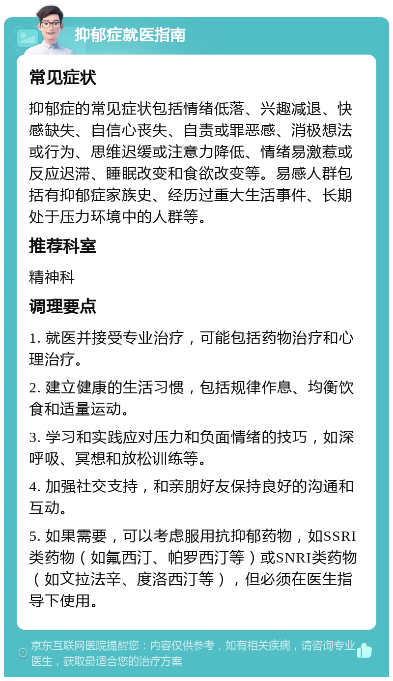 抑郁症就医指南 常见症状 抑郁症的常见症状包括情绪低落、兴趣减退、快感缺失、自信心丧失、自责或罪恶感、消极想法或行为、思维迟缓或注意力降低、情绪易激惹或反应迟滞、睡眠改变和食欲改变等。易感人群包括有抑郁症家族史、经历过重大生活事件、长期处于压力环境中的人群等。 推荐科室 精神科 调理要点 1. 就医并接受专业治疗，可能包括药物治疗和心理治疗。 2. 建立健康的生活习惯，包括规律作息、均衡饮食和适量运动。 3. 学习和实践应对压力和负面情绪的技巧，如深呼吸、冥想和放松训练等。 4. 加强社交支持，和亲朋好友保持良好的沟通和互动。 5. 如果需要，可以考虑服用抗抑郁药物，如SSRI类药物（如氟西汀、帕罗西汀等）或SNRI类药物（如文拉法辛、度洛西汀等），但必须在医生指导下使用。