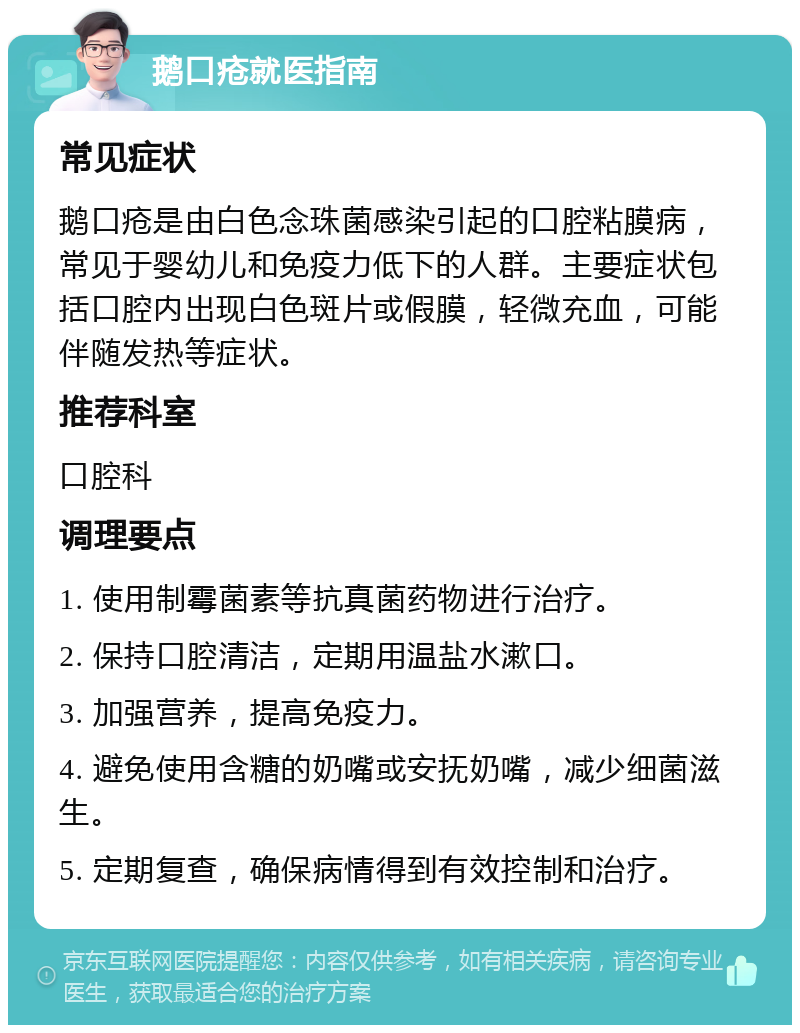 鹅口疮就医指南 常见症状 鹅口疮是由白色念珠菌感染引起的口腔粘膜病，常见于婴幼儿和免疫力低下的人群。主要症状包括口腔内出现白色斑片或假膜，轻微充血，可能伴随发热等症状。 推荐科室 口腔科 调理要点 1. 使用制霉菌素等抗真菌药物进行治疗。 2. 保持口腔清洁，定期用温盐水漱口。 3. 加强营养，提高免疫力。 4. 避免使用含糖的奶嘴或安抚奶嘴，减少细菌滋生。 5. 定期复查，确保病情得到有效控制和治疗。