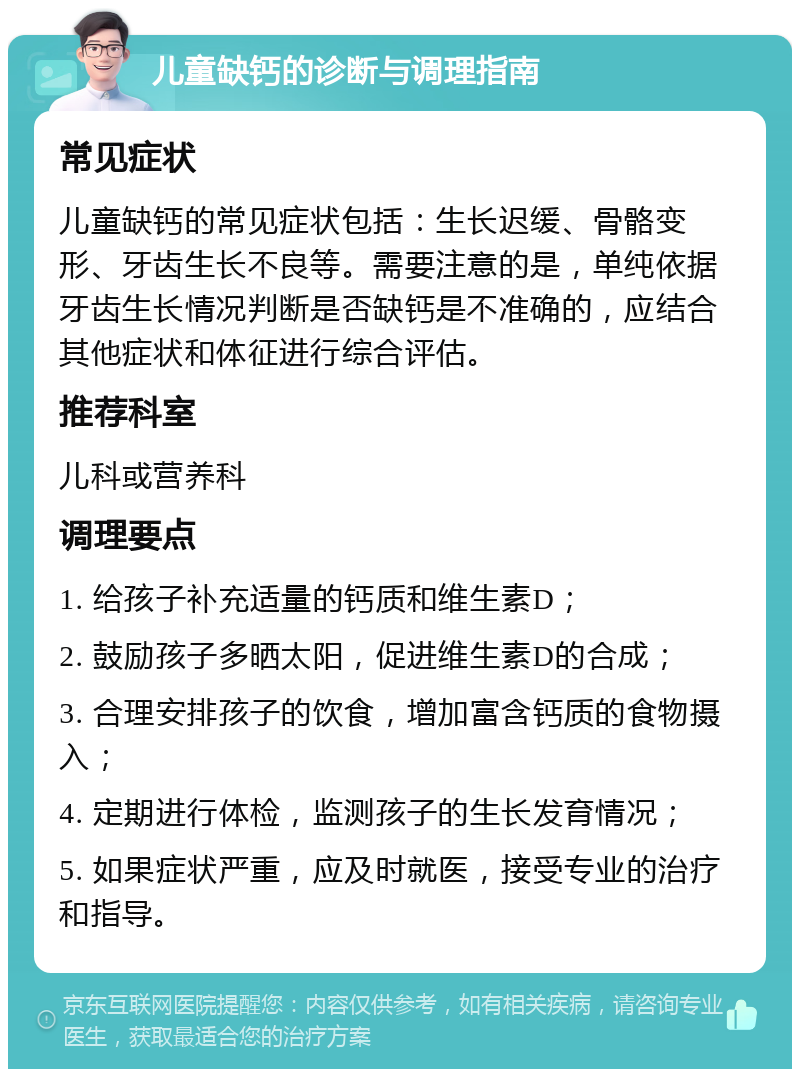 儿童缺钙的诊断与调理指南 常见症状 儿童缺钙的常见症状包括：生长迟缓、骨骼变形、牙齿生长不良等。需要注意的是，单纯依据牙齿生长情况判断是否缺钙是不准确的，应结合其他症状和体征进行综合评估。 推荐科室 儿科或营养科 调理要点 1. 给孩子补充适量的钙质和维生素D； 2. 鼓励孩子多晒太阳，促进维生素D的合成； 3. 合理安排孩子的饮食，增加富含钙质的食物摄入； 4. 定期进行体检，监测孩子的生长发育情况； 5. 如果症状严重，应及时就医，接受专业的治疗和指导。