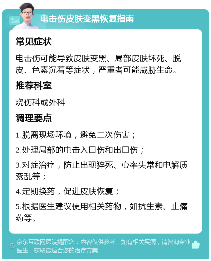 电击伤皮肤变黑恢复指南 常见症状 电击伤可能导致皮肤变黑、局部皮肤坏死、脱皮、色素沉着等症状，严重者可能威胁生命。 推荐科室 烧伤科或外科 调理要点 1.脱离现场环境，避免二次伤害； 2.处理局部的电击入口伤和出口伤； 3.对症治疗，防止出现猝死、心率失常和电解质紊乱等； 4.定期换药，促进皮肤恢复； 5.根据医生建议使用相关药物，如抗生素、止痛药等。