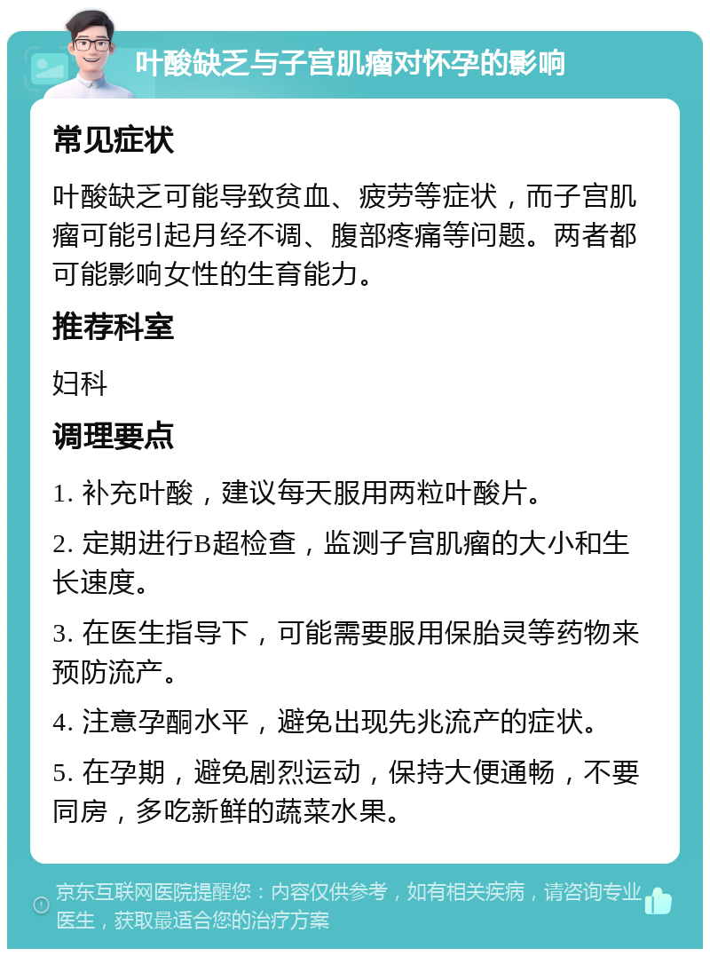 叶酸缺乏与子宫肌瘤对怀孕的影响 常见症状 叶酸缺乏可能导致贫血、疲劳等症状，而子宫肌瘤可能引起月经不调、腹部疼痛等问题。两者都可能影响女性的生育能力。 推荐科室 妇科 调理要点 1. 补充叶酸，建议每天服用两粒叶酸片。 2. 定期进行B超检查，监测子宫肌瘤的大小和生长速度。 3. 在医生指导下，可能需要服用保胎灵等药物来预防流产。 4. 注意孕酮水平，避免出现先兆流产的症状。 5. 在孕期，避免剧烈运动，保持大便通畅，不要同房，多吃新鲜的蔬菜水果。