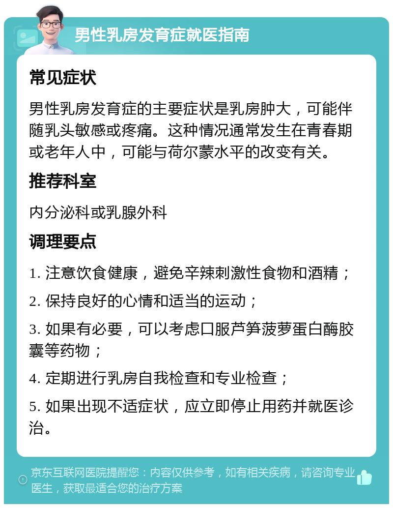 男性乳房发育症就医指南 常见症状 男性乳房发育症的主要症状是乳房肿大，可能伴随乳头敏感或疼痛。这种情况通常发生在青春期或老年人中，可能与荷尔蒙水平的改变有关。 推荐科室 内分泌科或乳腺外科 调理要点 1. 注意饮食健康，避免辛辣刺激性食物和酒精； 2. 保持良好的心情和适当的运动； 3. 如果有必要，可以考虑口服芦笋菠萝蛋白酶胶囊等药物； 4. 定期进行乳房自我检查和专业检查； 5. 如果出现不适症状，应立即停止用药并就医诊治。