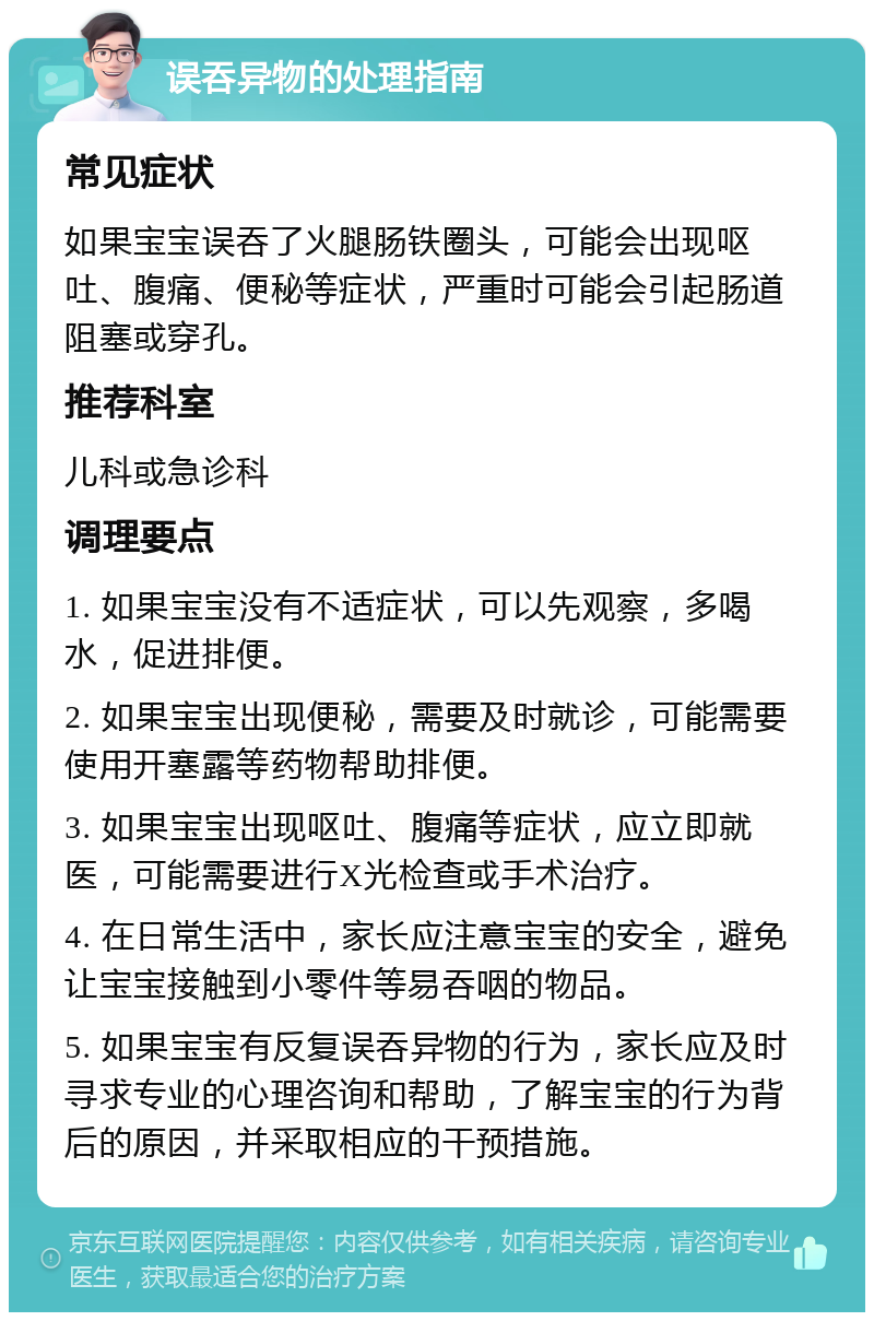 误吞异物的处理指南 常见症状 如果宝宝误吞了火腿肠铁圈头，可能会出现呕吐、腹痛、便秘等症状，严重时可能会引起肠道阻塞或穿孔。 推荐科室 儿科或急诊科 调理要点 1. 如果宝宝没有不适症状，可以先观察，多喝水，促进排便。 2. 如果宝宝出现便秘，需要及时就诊，可能需要使用开塞露等药物帮助排便。 3. 如果宝宝出现呕吐、腹痛等症状，应立即就医，可能需要进行X光检查或手术治疗。 4. 在日常生活中，家长应注意宝宝的安全，避免让宝宝接触到小零件等易吞咽的物品。 5. 如果宝宝有反复误吞异物的行为，家长应及时寻求专业的心理咨询和帮助，了解宝宝的行为背后的原因，并采取相应的干预措施。