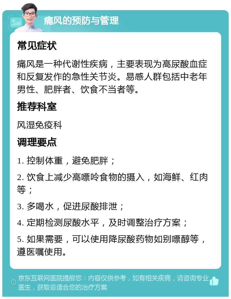 痛风的预防与管理 常见症状 痛风是一种代谢性疾病，主要表现为高尿酸血症和反复发作的急性关节炎。易感人群包括中老年男性、肥胖者、饮食不当者等。 推荐科室 风湿免疫科 调理要点 1. 控制体重，避免肥胖； 2. 饮食上减少高嘌呤食物的摄入，如海鲜、红肉等； 3. 多喝水，促进尿酸排泄； 4. 定期检测尿酸水平，及时调整治疗方案； 5. 如果需要，可以使用降尿酸药物如别嘌醇等，遵医嘱使用。