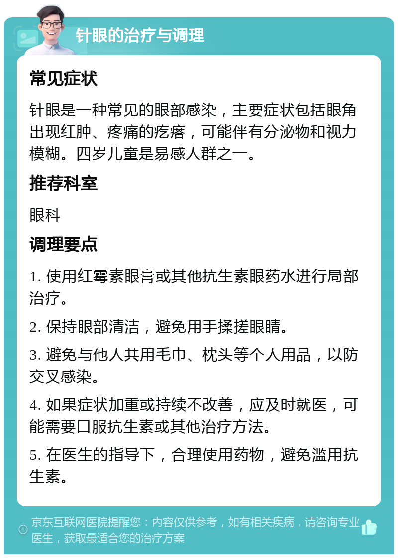 针眼的治疗与调理 常见症状 针眼是一种常见的眼部感染，主要症状包括眼角出现红肿、疼痛的疙瘩，可能伴有分泌物和视力模糊。四岁儿童是易感人群之一。 推荐科室 眼科 调理要点 1. 使用红霉素眼膏或其他抗生素眼药水进行局部治疗。 2. 保持眼部清洁，避免用手揉搓眼睛。 3. 避免与他人共用毛巾、枕头等个人用品，以防交叉感染。 4. 如果症状加重或持续不改善，应及时就医，可能需要口服抗生素或其他治疗方法。 5. 在医生的指导下，合理使用药物，避免滥用抗生素。