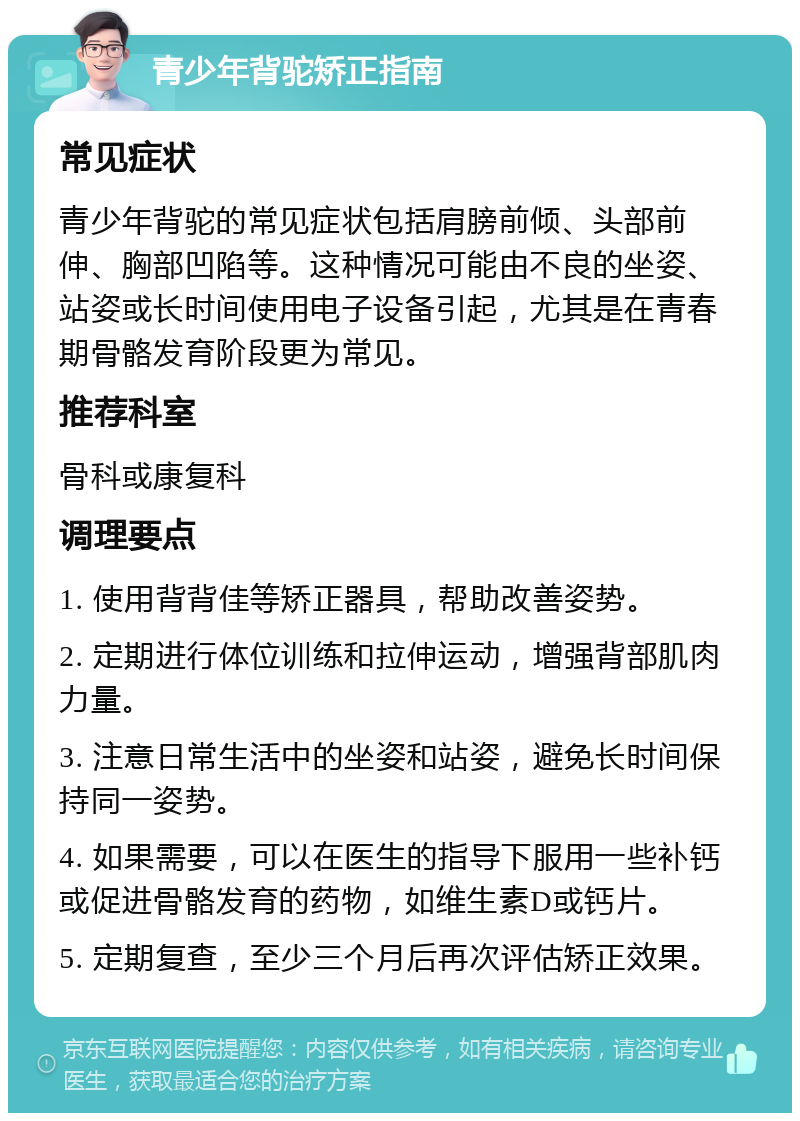 青少年背驼矫正指南 常见症状 青少年背驼的常见症状包括肩膀前倾、头部前伸、胸部凹陷等。这种情况可能由不良的坐姿、站姿或长时间使用电子设备引起，尤其是在青春期骨骼发育阶段更为常见。 推荐科室 骨科或康复科 调理要点 1. 使用背背佳等矫正器具，帮助改善姿势。 2. 定期进行体位训练和拉伸运动，增强背部肌肉力量。 3. 注意日常生活中的坐姿和站姿，避免长时间保持同一姿势。 4. 如果需要，可以在医生的指导下服用一些补钙或促进骨骼发育的药物，如维生素D或钙片。 5. 定期复查，至少三个月后再次评估矫正效果。