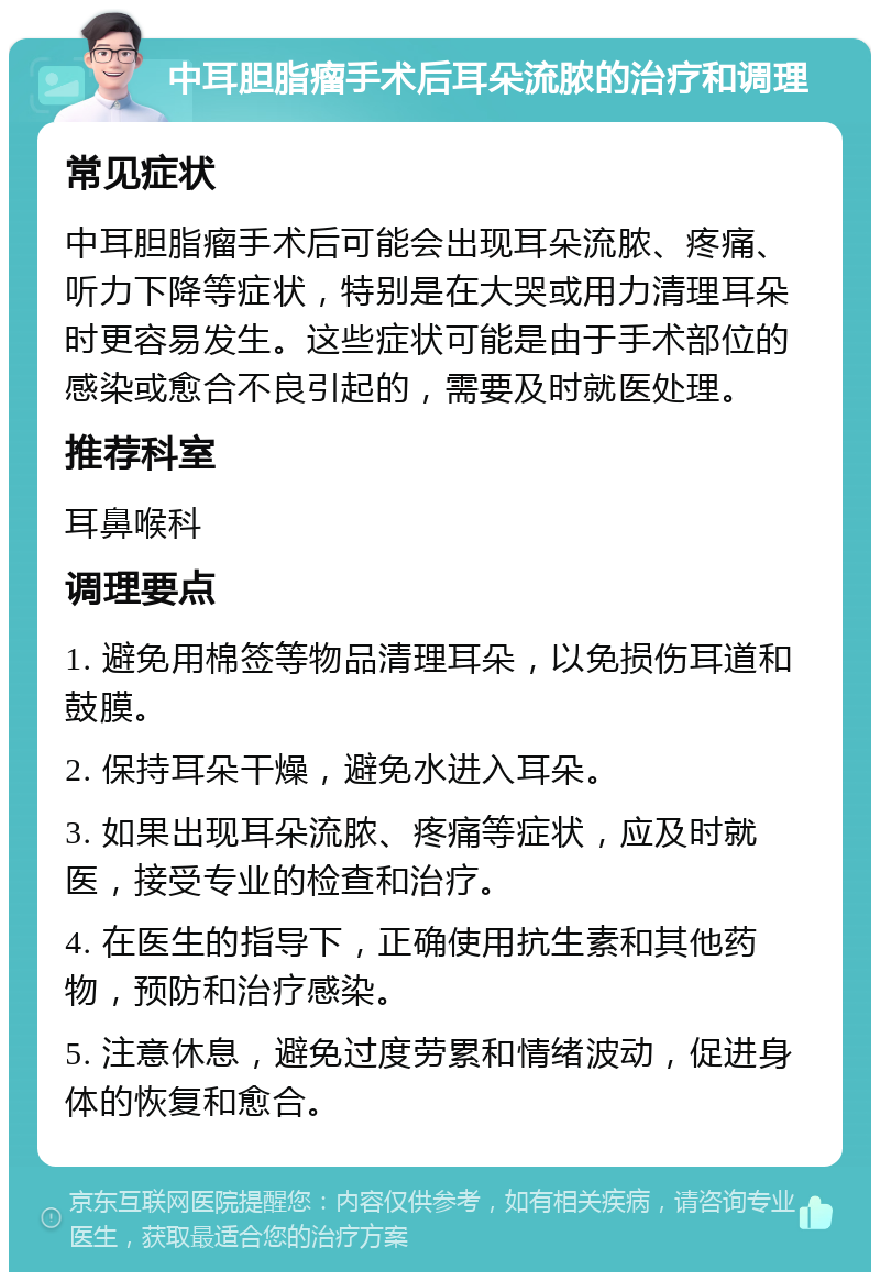 中耳胆脂瘤手术后耳朵流脓的治疗和调理 常见症状 中耳胆脂瘤手术后可能会出现耳朵流脓、疼痛、听力下降等症状，特别是在大哭或用力清理耳朵时更容易发生。这些症状可能是由于手术部位的感染或愈合不良引起的，需要及时就医处理。 推荐科室 耳鼻喉科 调理要点 1. 避免用棉签等物品清理耳朵，以免损伤耳道和鼓膜。 2. 保持耳朵干燥，避免水进入耳朵。 3. 如果出现耳朵流脓、疼痛等症状，应及时就医，接受专业的检查和治疗。 4. 在医生的指导下，正确使用抗生素和其他药物，预防和治疗感染。 5. 注意休息，避免过度劳累和情绪波动，促进身体的恢复和愈合。