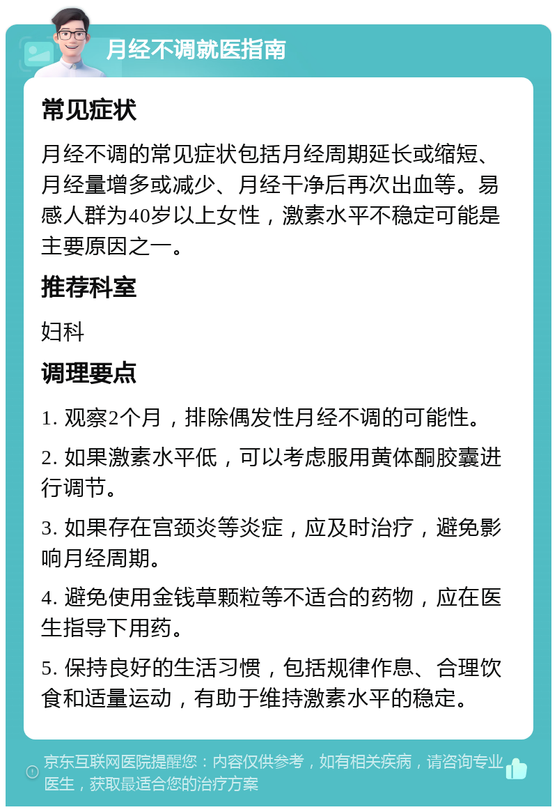 月经不调就医指南 常见症状 月经不调的常见症状包括月经周期延长或缩短、月经量增多或减少、月经干净后再次出血等。易感人群为40岁以上女性，激素水平不稳定可能是主要原因之一。 推荐科室 妇科 调理要点 1. 观察2个月，排除偶发性月经不调的可能性。 2. 如果激素水平低，可以考虑服用黄体酮胶囊进行调节。 3. 如果存在宫颈炎等炎症，应及时治疗，避免影响月经周期。 4. 避免使用金钱草颗粒等不适合的药物，应在医生指导下用药。 5. 保持良好的生活习惯，包括规律作息、合理饮食和适量运动，有助于维持激素水平的稳定。