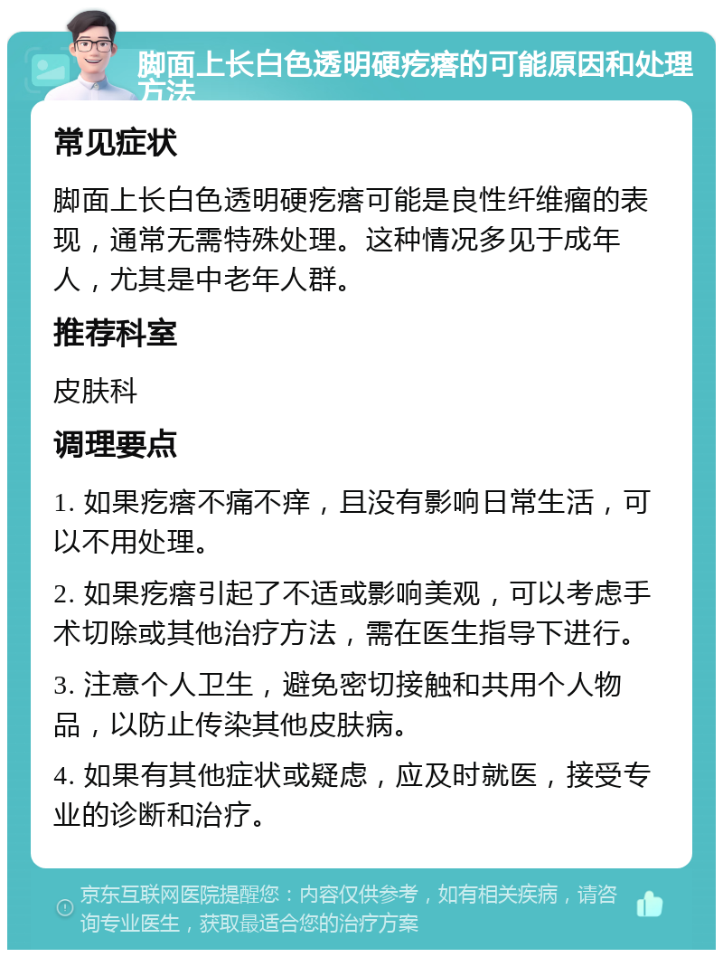 脚面上长白色透明硬疙瘩的可能原因和处理方法 常见症状 脚面上长白色透明硬疙瘩可能是良性纤维瘤的表现，通常无需特殊处理。这种情况多见于成年人，尤其是中老年人群。 推荐科室 皮肤科 调理要点 1. 如果疙瘩不痛不痒，且没有影响日常生活，可以不用处理。 2. 如果疙瘩引起了不适或影响美观，可以考虑手术切除或其他治疗方法，需在医生指导下进行。 3. 注意个人卫生，避免密切接触和共用个人物品，以防止传染其他皮肤病。 4. 如果有其他症状或疑虑，应及时就医，接受专业的诊断和治疗。