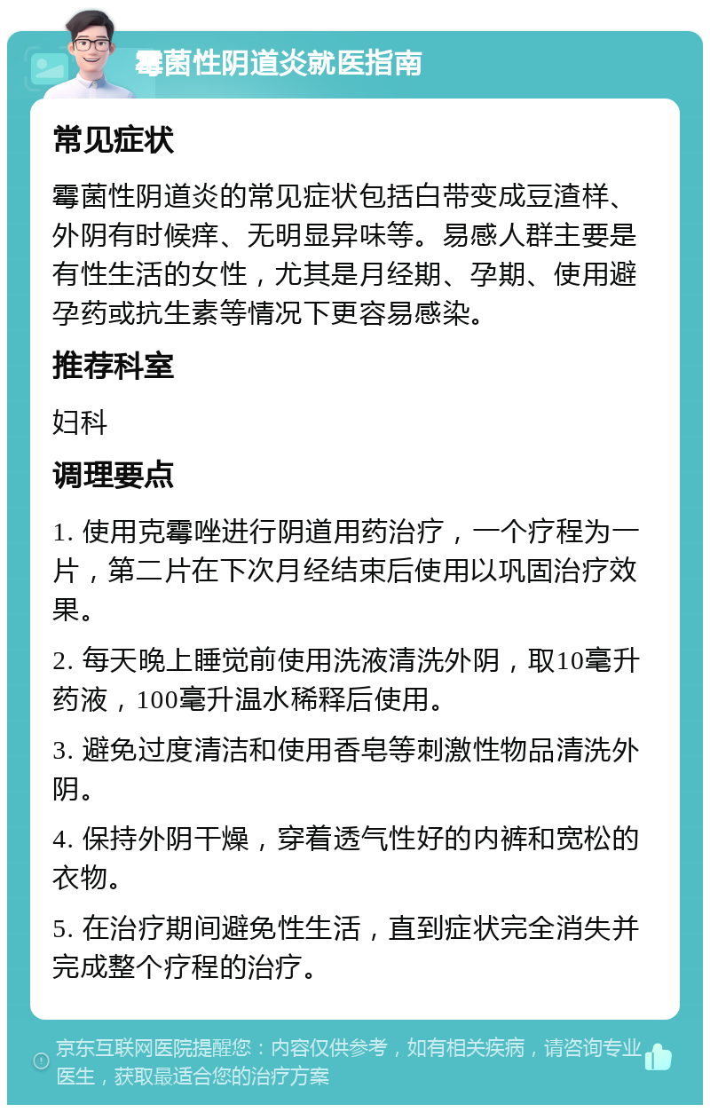 霉菌性阴道炎就医指南 常见症状 霉菌性阴道炎的常见症状包括白带变成豆渣样、外阴有时候痒、无明显异味等。易感人群主要是有性生活的女性，尤其是月经期、孕期、使用避孕药或抗生素等情况下更容易感染。 推荐科室 妇科 调理要点 1. 使用克霉唑进行阴道用药治疗，一个疗程为一片，第二片在下次月经结束后使用以巩固治疗效果。 2. 每天晚上睡觉前使用洗液清洗外阴，取10毫升药液，100毫升温水稀释后使用。 3. 避免过度清洁和使用香皂等刺激性物品清洗外阴。 4. 保持外阴干燥，穿着透气性好的内裤和宽松的衣物。 5. 在治疗期间避免性生活，直到症状完全消失并完成整个疗程的治疗。