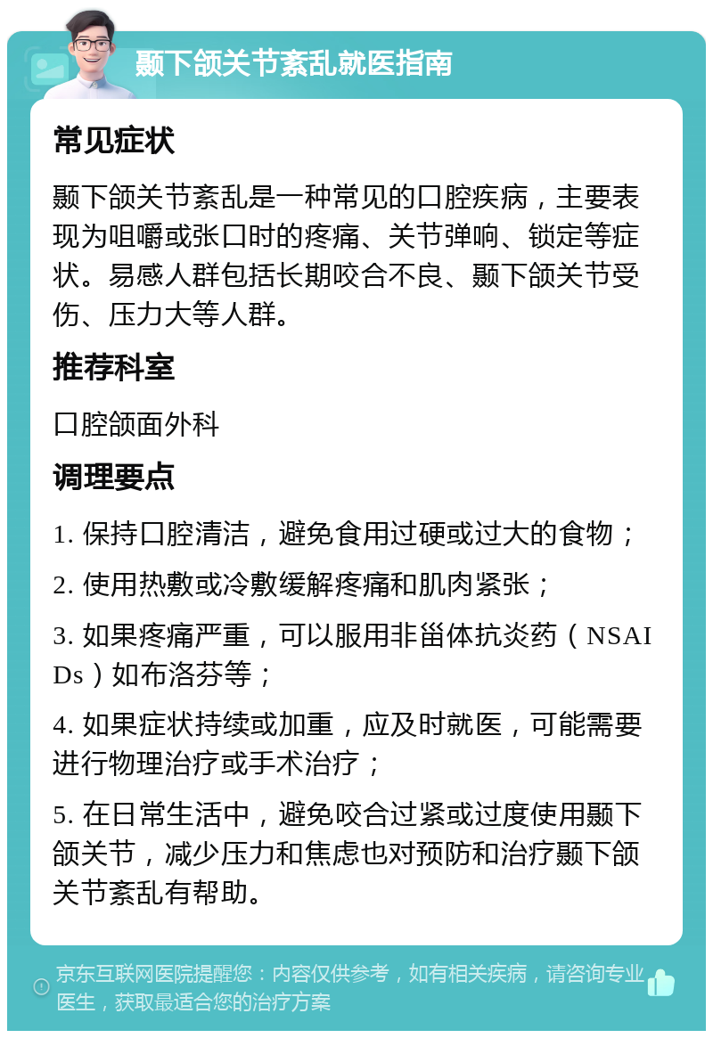 颞下颌关节紊乱就医指南 常见症状 颞下颌关节紊乱是一种常见的口腔疾病，主要表现为咀嚼或张口时的疼痛、关节弹响、锁定等症状。易感人群包括长期咬合不良、颞下颌关节受伤、压力大等人群。 推荐科室 口腔颌面外科 调理要点 1. 保持口腔清洁，避免食用过硬或过大的食物； 2. 使用热敷或冷敷缓解疼痛和肌肉紧张； 3. 如果疼痛严重，可以服用非甾体抗炎药（NSAIDs）如布洛芬等； 4. 如果症状持续或加重，应及时就医，可能需要进行物理治疗或手术治疗； 5. 在日常生活中，避免咬合过紧或过度使用颞下颌关节，减少压力和焦虑也对预防和治疗颞下颌关节紊乱有帮助。