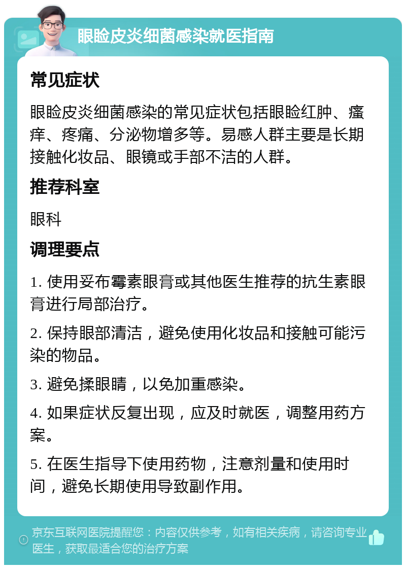 眼睑皮炎细菌感染就医指南 常见症状 眼睑皮炎细菌感染的常见症状包括眼睑红肿、瘙痒、疼痛、分泌物增多等。易感人群主要是长期接触化妆品、眼镜或手部不洁的人群。 推荐科室 眼科 调理要点 1. 使用妥布霉素眼膏或其他医生推荐的抗生素眼膏进行局部治疗。 2. 保持眼部清洁，避免使用化妆品和接触可能污染的物品。 3. 避免揉眼睛，以免加重感染。 4. 如果症状反复出现，应及时就医，调整用药方案。 5. 在医生指导下使用药物，注意剂量和使用时间，避免长期使用导致副作用。