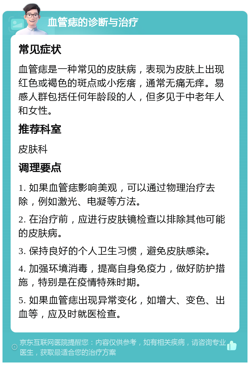 血管痣的诊断与治疗 常见症状 血管痣是一种常见的皮肤病，表现为皮肤上出现红色或褐色的斑点或小疙瘩，通常无痛无痒。易感人群包括任何年龄段的人，但多见于中老年人和女性。 推荐科室 皮肤科 调理要点 1. 如果血管痣影响美观，可以通过物理治疗去除，例如激光、电凝等方法。 2. 在治疗前，应进行皮肤镜检查以排除其他可能的皮肤病。 3. 保持良好的个人卫生习惯，避免皮肤感染。 4. 加强环境消毒，提高自身免疫力，做好防护措施，特别是在疫情特殊时期。 5. 如果血管痣出现异常变化，如增大、变色、出血等，应及时就医检查。