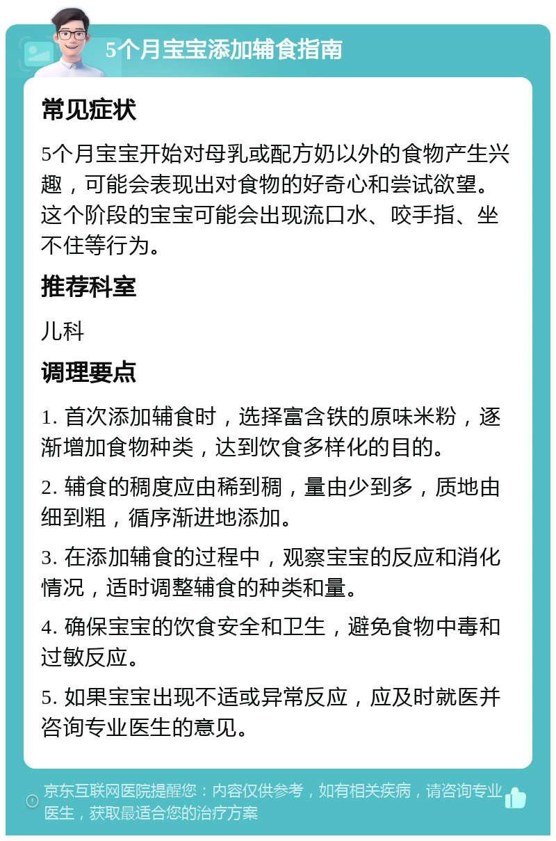 5个月宝宝添加辅食指南 常见症状 5个月宝宝开始对母乳或配方奶以外的食物产生兴趣，可能会表现出对食物的好奇心和尝试欲望。这个阶段的宝宝可能会出现流口水、咬手指、坐不住等行为。 推荐科室 儿科 调理要点 1. 首次添加辅食时，选择富含铁的原味米粉，逐渐增加食物种类，达到饮食多样化的目的。 2. 辅食的稠度应由稀到稠，量由少到多，质地由细到粗，循序渐进地添加。 3. 在添加辅食的过程中，观察宝宝的反应和消化情况，适时调整辅食的种类和量。 4. 确保宝宝的饮食安全和卫生，避免食物中毒和过敏反应。 5. 如果宝宝出现不适或异常反应，应及时就医并咨询专业医生的意见。