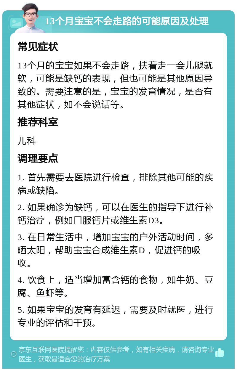 13个月宝宝不会走路的可能原因及处理 常见症状 13个月的宝宝如果不会走路，扶着走一会儿腿就软，可能是缺钙的表现，但也可能是其他原因导致的。需要注意的是，宝宝的发育情况，是否有其他症状，如不会说话等。 推荐科室 儿科 调理要点 1. 首先需要去医院进行检查，排除其他可能的疾病或缺陷。 2. 如果确诊为缺钙，可以在医生的指导下进行补钙治疗，例如口服钙片或维生素D3。 3. 在日常生活中，增加宝宝的户外活动时间，多晒太阳，帮助宝宝合成维生素D，促进钙的吸收。 4. 饮食上，适当增加富含钙的食物，如牛奶、豆腐、鱼虾等。 5. 如果宝宝的发育有延迟，需要及时就医，进行专业的评估和干预。