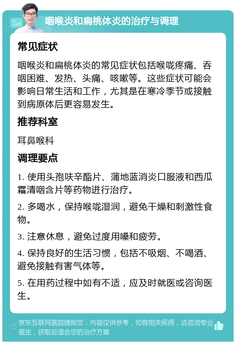 咽喉炎和扁桃体炎的治疗与调理 常见症状 咽喉炎和扁桃体炎的常见症状包括喉咙疼痛、吞咽困难、发热、头痛、咳嗽等。这些症状可能会影响日常生活和工作，尤其是在寒冷季节或接触到病原体后更容易发生。 推荐科室 耳鼻喉科 调理要点 1. 使用头孢呋辛酯片、蒲地蓝消炎口服液和西瓜霜清咽含片等药物进行治疗。 2. 多喝水，保持喉咙湿润，避免干燥和刺激性食物。 3. 注意休息，避免过度用嗓和疲劳。 4. 保持良好的生活习惯，包括不吸烟、不喝酒、避免接触有害气体等。 5. 在用药过程中如有不适，应及时就医或咨询医生。